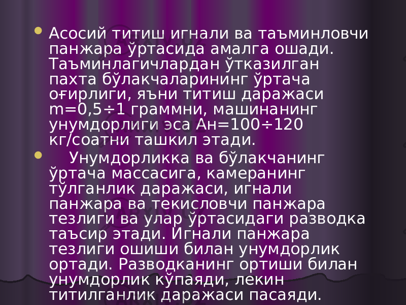  Асосий титиш игнали ва таъминловчи панжара ўртасида амалга ошади. Таъминлагичлардан ўтказилган пахта бўлакчаларининг ўртача оғирлиги, яъни титиш даражаси m=0,5÷1 граммни, машинанинг унумдорлиги эса Ан=100÷120 кг/соатни ташкил этади.  Унумдорликка ва бўлакчанинг ўртача массасига, камеранинг тўлганлик даражаси, игнали панжара ва текисловчи панжара тезлиги ва улар ўртасидаги разводка таъсир этади. Игнали панжара тезлиги ошиши билан унумдорлик ортади. Разводканинг ортиши билан унумдорлик кўпаяди, лекин титилганлик даражаси пасаяди.  Камеранинг пахта билан тўлиши 2/3 нисбатда бўлиши тавсия этилади. 