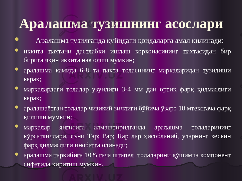 Аралашма тузишнинг асослари  Аралашма тузилганда қуйидаги қоидаларга амал қилинади:  иккита пахтани дастлабки ишлаш корхонасининг пахтасидан бир бирига яқин иккита нав олиш мумкин;  аралашма камида 6-8 та пахта толасининг маркаларидан тузилиши керак;  маркалардаги толалар узунлиги 3-4 мм дан ортиқ фарқ қилмаслиги керак;  аралашаётган толалар чизиқий зичлиги бўйича ўзаро 18 мтексгача фарқ қилиши мумкин;  маркалар янгисига алмаштирилганда аралашма толаларининг кўрсаткичлари, яъни Tар; Pар; Rар лар ҳисобланиб, уларнинг кескин фарқ қилмаслиги инобатга олинади;  аралашма таркибига 10% гача штапел толаларини қўшимча компонент сифатида киритиш мумкин. 