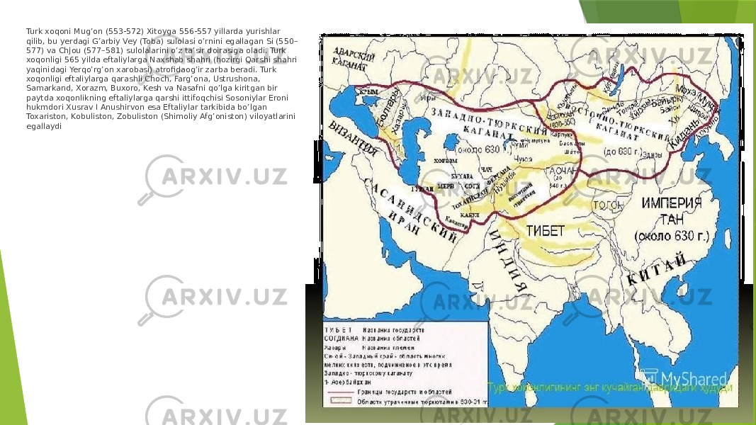 Turk xoqoni Mug’on (553-572) Xitoyga 556-557 yillarda yurishlar qilib, bu yerdagi G’arbiy Vey (Toba) sulolasi o’rnini egallagan Si (550– 577) va Chjou (577–581) sulolalarini o’z ta’sir doirasiga oladi. Turk xoqonligi 565 yilda eftaliylarga Naxshab shahri (hozirgi Qarshi shahri yaqinidagi Yerqo’rg’on xarobasi) atrofidaog’ir zarba beradi. Turk xoqonligi eftaliylarga qarashli Choch, Farg’ona, Ustrushona, Samarkand, Xorazm, Buxoro, Kesh va Nasafni qo’lga kiritgan bir paytda xoqonlikning eftaliylarga qarshi ittifoqchisi Sosoniylar Eroni hukmdori Xusrav I Anushirvon esa Eftaliylar tarkibida bo’lgan Toxariston, Kobuliston, Zobuliston (Shimoliy Afg’oniston) viloyatlarini egallaydi 