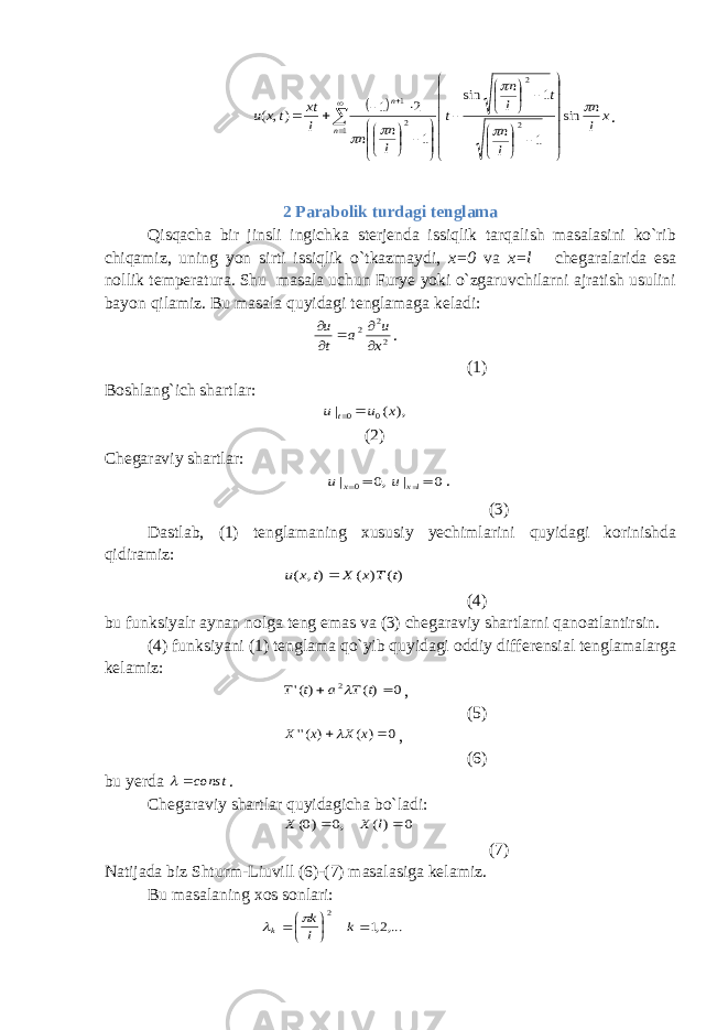   x l n l n t l n t l n n l xt tx u n n      sin 1 1 sin 1 2 1 ), ( 1 2 2 2 1                                            . 2 Parabolik turdagi tenglama Qisqacha bir jinsli ingichka sterjenda issiqlik tarqalish masalasini ko`rib chiqamiz, uning yon sirti issiqlik o`tkazmaydi, x=0 va x=l chegaralarida esa nollik temperatura. Shu masala uchun Furye yoki o`zgaruvchilarni ajratish usulini bayon qilamiz. Bu masala quyidagi tenglamaga keladi: 2 2 2 x u a t u      . (1) Boshlang`ich shartlar: ), ( | 0 0 x u u t   (2) Chegaraviy shartlar: ,0 | 0 x u 0 | lx u . (3) Dastlab, (1) tenglamaning xususiy yechimlarini quyidagi korinishda qidiramiz: )( ) ( ), ( t T x X t x u  (4) bu funksiyalr aynan nolga teng emas va (3) chegaraviy shartlarni qanoatlantirsin. (4) funksiyani (1) tenglama qo`yib quyidagi oddiy differensial tenglamalarga kelamiz: 0 )( )(&#39; 2   t T a t T  , (5) 0 ) ( ) (&#39;&#39;   x X x X  , (6) bu yerda const  . Chegaraviy shartlar quyidagicha bo`ladi: 0 )( ,0 )0(   l X X (7) Natijada biz Shturm-Liuvill (6)-(7) masalasiga kelamiz. Bu masalaning xos sonlari: ,...2,1 2      k l k k   