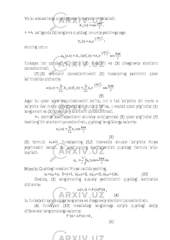 Va bu xos sonlarga quyidagi xos funksiyalar mos keladi:l kx x Xk  sin ) (  . k   bo`lganda (5) tenglama quyidagi umumiy yechimga ega: t lak k k e a t T 2 )(     , shuning uchun l x k e a t Tx X tx u t lka k k k k   sin )( ) ( ), ( 2    funksiya har qanday ka uchun (1) masalani va (3) chegaraviy shartlarni qanoatlantiradi. (2)-(3) shartlarni qanoatlantiruvchi (1) masalaning yechimini qator ko`rinishida qidiramiz:           1 1 sin )( ) ( ), ( 2 k t lka k k k k l x k e a t Tx X t x u   (8) Agar bu qator tekis yaqunlashuvchii bo`lib, uni t had bo`yicha bir marta x bo`yicha ikki marta differensiallash mumkin bo`lsa, u vaqtda qator yig`indisi (1) tenglamani va (3) chegaraviy shartlarni qanoatlantiradi. ka doimiy koeffisiyentlarni shunday aniqlaymizki (8) qator yig`indisi (2) boshlang`ich shartlarni qanoatlantirsin, quyidagi tengliklarga kelamiz:     1 0 sin ) ( k k l x k a x u  (9) (9) formula ) (0 x u funksiyaning (0, l ) intervalda sinuslar bo`yicha Furye yoyilmasini beradi. Bu yoyilmaning koeffisiyentlari quyidagi formula bilan topiladi: dx l x k ins x u l a l k    0 0 ) ( 2 Masala: Quyidagi masalani Furye usulida yeching. u t =u xx +u, 0<x<l, u| x=0 =0, u| x=l =0, u| t=0 =13x. (10) Dastlab, (1) tenglamaning xususiy yechimlarini quyidagi korinishda qidiramiz: )( ) ( ), ( t T x X t x u  , (4) bu funksiyalr aynan nolga teng emas va chegaraviy shartlarni qanoatlantirsin. (4) funksiyani (10) masaladagi tenglamaga qo`yib quyidagi oddiy differensial tenglamalarga kelamiz: 0 )( )(&#39;   t T t T  , (5) 