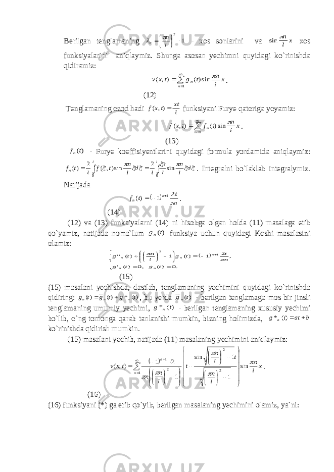 Berilgan tenglamaning 1 2      l n n   - xos sonlarini va x l n sin xos funksiyalarini aniqlaymiz. Shunga asosan yechimni quyidagi ko`rinishda qidiramiz:     1 sin)( ), ( n n x l n t g t x v  . (12) Tenglamaning ozod hadi l xt tx f ), ( funksiyani Furye qatoriga yoyamiz:     1 sin)( ), ( n n x l n t f tx f  . (13) )(t fn - Furye koeffisiyentlarini quyidagi formula yordamida aniqlaymiz:         d l n l t l d l n t f l t f l l n sin 2 sin), ( 2 )( 0 0     . Integralni bo`laklab integralymiz. Natijada   n t t f n n  2 1 )( 1   . (14) (12) va (13) funksiyalarni (14) ni hisobga olgan holda (11) masalaga etib qo`yamiz, natijada noma`lum )(t gn funksiya uchun quyidagi Koshi masalasini olamiz:                       .0 )( ,0 )( &#39; , 2 1 )( 1 )( &#39;&#39; 1 2 t g t g n t t g l n t g n n n n n   (15) (15) masalani yechishda, dastlab, tenglamaning yechimini quyidagi ko`rinishda qidiring: )( * )( )( t g t g t g n n n   , bu yerda )(t gn - berilgan tenglamaga mos bir jinsli tenglamaning umumiy yechimi, )( * t g n - berilgan tenglamaning xususiy yechimi bo`lib, o`ng tomonga qarab tanlanishi mumkin, bizning holimizda, b at t g n  )( * ko`rinishda qidirish mumkin. (15) masalani yechib, natijada (11) masalaning yechimini aniqlaymiz:   x l n l n t l n t l n n tx v n n      sin 1 1 sin 1 2 1 ), ( 1 2 2 2 1                                            . (16) (16) funksiyani (*) ga etib qo`yib, berilgan masalaning yechimini olamiz, ya`ni: 