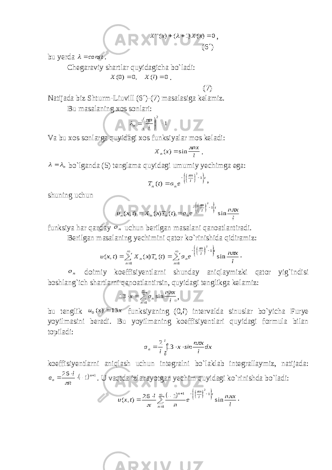 0 ) ( )1 ( ) (&#39;&#39;    x X x X , (6´) bu yerda const  . Chegaraviy shartlar quyidagicha bo`ladi: 0 )( ,0 )0(   l X X . (7) Natijada biz Shturm-Liuvill (6´)-(7) masalasiga kelamiz. Bu masalaning xos sonlari: 1 2      l n n   Va bu xos sonlarga quyidagi xos funksiyalar mos keladi: l nx x Xn  sin ) (  . n   bo`lganda (5) tenglama quyidagi umumiy yechimga ega: t ln n n e a t T        12 )(  , shuning uchun l x n e a t Tx X tx u t ln n n n n   sin )( ) ( ), ( 12         funksiya har qanday na uchun berilgan masalani qanoatlantiradi. Berilgan masalaning yechimini qator ko`rinishida qidiramiz:                 1 1 1 sin )( ) ( ), ( 2 n t ln n n n n l x n e a t Tx X t x u   . na doimiy koeffisiyentlarni shunday aniqlaymizki qator yig`indisi boshlang`ich shartlarni qanoatlantirsin, quyidagi tenglikga kelamiz:      1 sin 13 n n l x n a x  , bu tenglik x x u 13 ) (0  funksiyaning (0, l ) intervalda sinuslar bo`yicha Furye yoyilmasini beradi. Bu yoyilmaning koeffisiyentlari quyidagi formula bilan topiladi: dx l x n ins x l a l n      0 13 2 koeffisiyentlarni aniqlash uchun integralni bo`laklab integrallaymiz, natijada:   1 1 26     n n n l a  . U vaqtda izlanayotgan yechim quyidagi ko`rinishda bo`ladi:                1 1 1 sin 1 26 ), ( 2 n t ln n l x n e n l tx u    . 