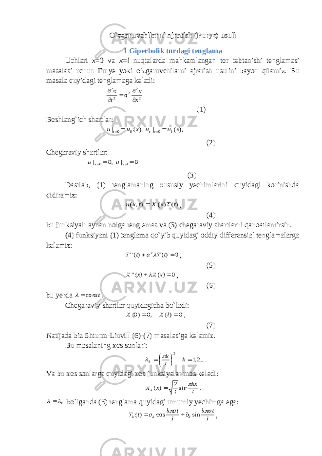 O`zgaruvchilarni ajratish (Furye) usuli 1 Giperbolik turdagi tenglama Uchlari x =0 va x = l nuqtalarda mahkamlangan tor tebtanishi tenglamasi masalasi uchun Furye yoki o`zgaruvchilarni ajratish usulini bayon qilamiz. Bu masala quyidagi tenglamaga keladi:2 2 2 2 2 x u a t u      (1) Boshlang`ich shartlar: ), ( | 0 0 x u u t   ), ( | 1 0 x u u tt   (2) Chegaraviy shartlar: ,0 | 0 x u 0 | lx u (3) Dastlab, (1) tenglamaning xususiy yechimlarini quyidagi korinishda qidiramiz: )( ) ( ), ( t T x X t x u  , (4) bu funksiyalr aynan nolga teng emas va (3) chegaraviy shartlarni qanoatlantirsin. (4) funksiyani (1) tenglama qo`yib quyidagi oddiy differensial tenglamalarga kelamiz: 0 )( )(&#39;&#39; 2   t T a t T  , (5) 0 ) ( ) (&#39;&#39;   x X x X  , (6) bu yerda const  . Chegaraviy shartlar quyidagicha bo`ladi: 0 )( ,0 )0(   l X X . (7) Natijada biz Shturm-Liuvill (6)-(7) masalasiga kelamiz. Bu masalaning xos sonlari: ,...2,1 2      k l k k   Va bu xos sonlarga quyidagi xos funksiyalar mos keladi: l kx l x Xk  sin2 ) (  . k   bo`lganda (5) tenglama quyidagi umumiy yechimga ega: l at k b l at k a t T k k k   sin cos )(   , 