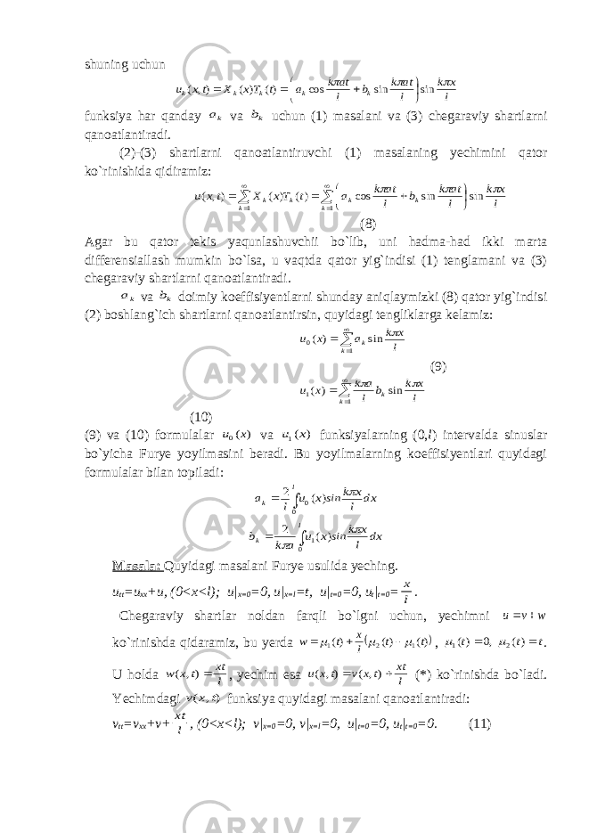 shuning uchun l x k l at k b l at k a t Tx X tx u k k k k k    sin sin cos )( ) ( ), (        funksiya har qanday ka va kb uchun (1) masalani va (3) chegaraviy shartlarni qanoatlantiradi. (2)-(3) shartlarni qanoatlantiruvchi (1) masalaning yechimini qator ko`rinishida qidiramiz:              1 1 sin sin cos )( ) ( ), ( k k k k k k l x k l at k b l at k a t Tx X tx u    (8) Agar bu qator tekis yaqunlashuvchii bo`lib, uni hadma-had ikki marta differensiallash mumkin bo`lsa, u vaqtda qator yig`indisi (1) tenglamani va (3) chegaraviy shartlarni qanoatlantiradi. ka va kb doimiy koeffisiyentlarni shunday aniqlaymizki (8) qator yig`indisi (2) boshlang`ich shartlarni qanoatlantirsin, quyidagi tengliklarga kelamiz:     1 0 sin ) ( k k l x k a x u  (9)     1 1 sin ) ( k k l x k b l a k x u   (10) (9) va (10) formulalar ) (0 x u va ) (1 x u funksiyalarning (0, l ) intervalda sinuslar bo`yicha Furye yoyilmasini beradi. Bu yoyilmalarning koeffisiyentlari quyidagi formulalar bilan topiladi: dx l x k ins x u l a l k    0 0 ) ( 2 dx l x k ins x u a k b l k     0 1 ) ( 2 Masala: Quyidagi masalani Furye usulida yeching. u tt =u xx +u, (0<x<l); u| x=0 =0, u| x=l =t, u| t=0 =0, u t | t=0 = l x . Chegaraviy shartlar noldan farqli bo`lgni uchun, yechimni w v u   ko`rinishda qidaramiz, bu yerda  )( )( )( 1 2 1 t t l x t w       , t t t   )( ,0 )( 2 1   . U holda l xt t x w ), ( , yechim esa l xt t x v t x u   ), ( ), ( (*) ko`rinishda bo`ladi. Yechimdagi ) , ( t x v funksiya quyidagi masalani qanoatlantiradi: v tt =v xx +v+ l xt , (0<x<l); v| x=0 =0, v| x=l =0, u| t=0 =0, u t | t=0 =0. (11) 