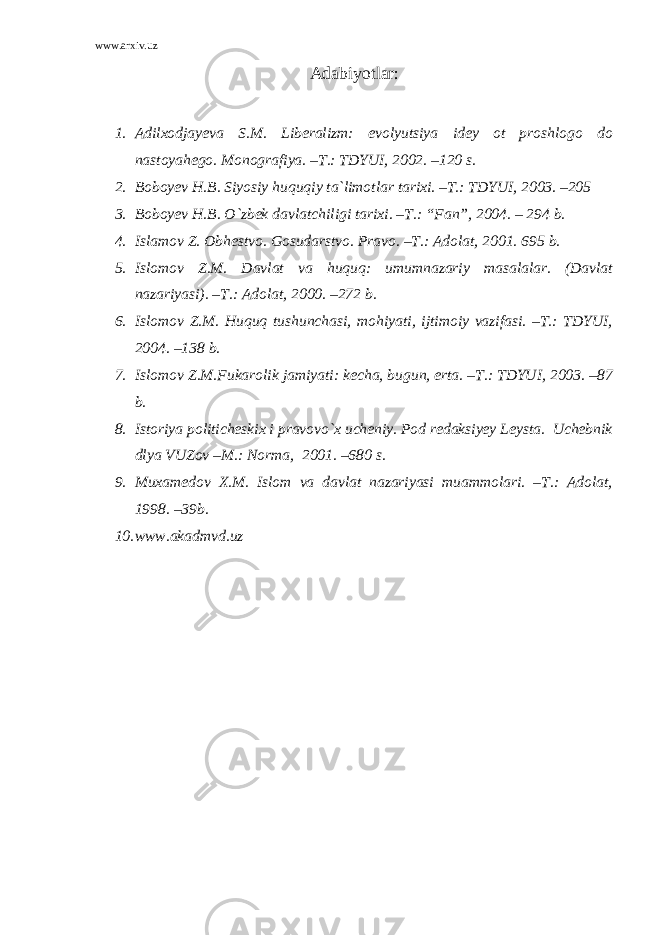 www.arxiv.uz Adabiyotlar : 1. Adilxodjayeva S.M. Liberalizm: evolyutsiya idey ot proshlogo do nastoyahego. Monografiya. –T.: TDYUI, 2002. –120 s. 2. Boboyev H.B. Siyosiy huquqiy ta`limotlar tarixi. –T.: TDYUI, 2003. –205 3. Boboyev H.B. O`zbek davlatchiligi tarixi. –T.: “Fan”, 2004. – 294 b. 4. Islamov Z. Obhestvo. Gosudarstvo. Pravo. –T.: Adolat, 2001. 695 b. 5. Islomov Z.M. Davlat va huquq: umumnazariy masalalar. (Davlat nazariyasi). –T.: Adolat, 2000. –272 b. 6. Islomov Z.M. Huquq tushunchasi, mohiyati, ijtimoiy vazifasi. –T.: TDYUI, 2004. –138 b. 7. Islomov Z.M.Fukarolik jamiyati: kecha, bugun, erta. –T.: TDYUI, 2003. –87 b. 8. Istoriya politicheskix i pravovo`x ucheniy. Pod redaksiyey Leysta. Uchebnik dlya VUZov –M.: Norma, 2001. –680 s. 9. Muxamedov X.M. Islom va davlat nazariyasi muammolari. –T.: Adolat, 1998. –39b. 10. www.akadmvd.uz 