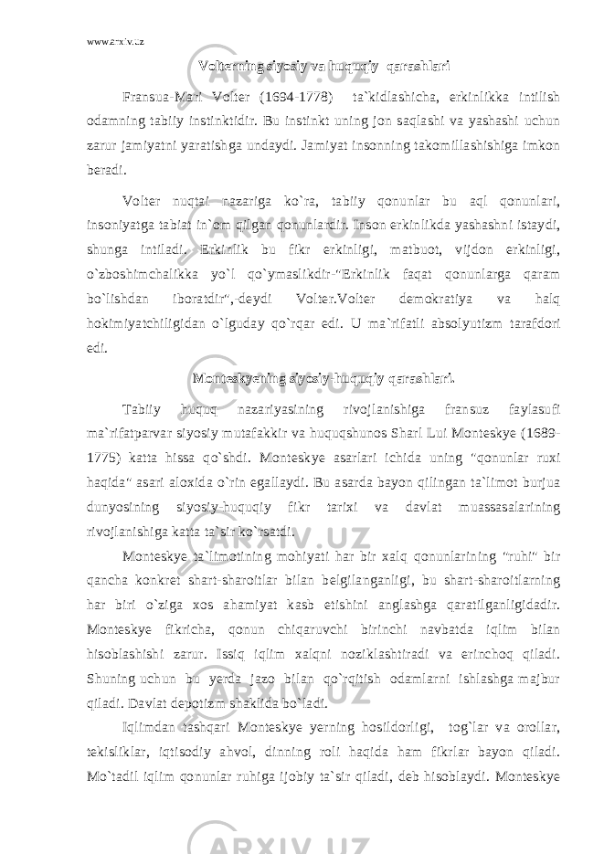 www.arxiv.uz Volterning siyosiy va huquqiy qarashlari Fransua-Mari Volter (1694-1778) ta`kidlashicha, erkinlikka intilish odamning tabiiy instinktidir. Bu instinkt uning jon saqlashi va yashashi uchun zarur jamiyatni yaratishga undaydi. Jamiyat insonning takomillashishiga imkon beradi. Volter nuqtai nazariga ko`ra, tabiiy qonunlar bu aql qonunlari, insoniyatga tabiat in`om qilgan qonunlardir. Inson erkinlikda yashashni istaydi, shunga intiladi. Erkinlik bu fikr erkinligi, matbuot, vijdon erkinligi, o`zboshimchalikka yo`l qo`ymaslikdir-&#34;Erkinlik faqat qonunlarga qaram bo`lishdan iboratdir&#34;,-deydi Volter.Volter demokratiya va halq hokimiyatchiligidan o`lguday qo`rqar edi. U ma`rifatli absolyutizm tarafdori edi. Monteskyening siyosiy-huquqiy qarashlari. Tabiiy huquq nazariyasining rivojlanishiga fransuz faylasufi ma`rifatparvar siyosiy mutafakkir va huquqshunos Sharl Lui Monteskye (1689- 1775) katta hissa qo`shdi. Monteskye asarlari ichida uning &#34;qonunlar ruxi haqida&#34; asari aloxida o`rin egallaydi. Bu asarda bayon qilingan ta`limot burjua dunyosining siyosiy-huquqiy fikr tarixi va davlat muassasalarining rivojlanishiga katta ta`sir ko`rsatdi. Monteskye ta`limotining mohiyati har bir xalq qonunlarining &#34;ruhi&#34; bir qancha konkret shart-sharoitlar bilan belgilanganligi, bu shart-sharoitlarning har biri o`ziga xos ahamiyat kasb etishini anglashga qaratilganligidadir. Monteskye fikricha, qonun chiqaruvchi birinchi navbatda iqlim bilan hisoblashishi zarur. Issiq iqlim xalqni noziklashtiradi va erinchoq qiladi. Shuning uchun bu yerda jazo bilan qo`rqitish odamlarni ishlashga majbur qiladi. Davlat depotizm shaklida bo`ladi. Iqlimdan tashqari Monteskye yerning hosildorligi, tog`lar va orollar, tekisliklar, iqtisodiy ahvol, dinning roli haqida ham fikrlar bayon qiladi. Mo`tadil iqlim qonunlar ruhiga ijobiy ta`sir qiladi, deb hisoblaydi. Monteskye 