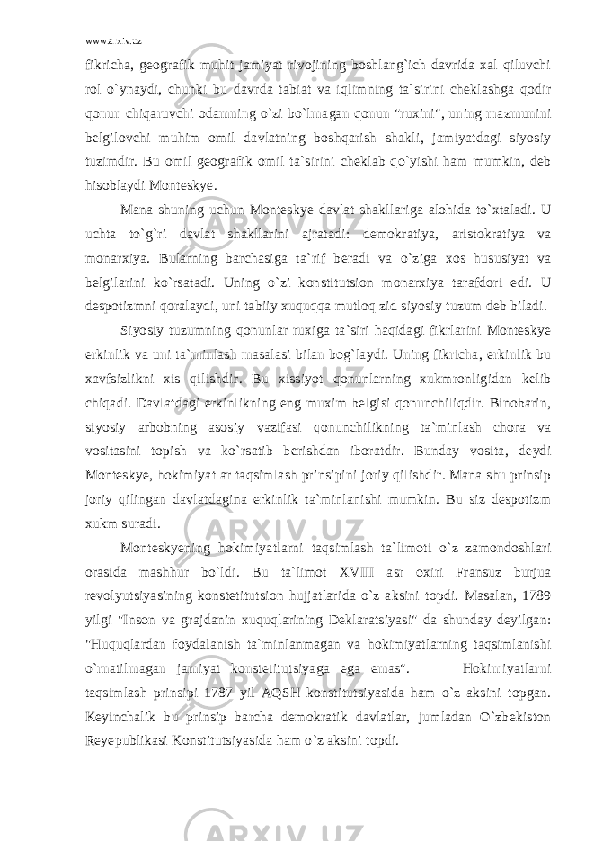 www.arxiv.uz fikricha, geografik muhit jamiyat rivojining boshlang`ich davrida xal qiluvchi rol o`ynaydi, chunki bu davrda tabiat va iqlimning ta`sirini cheklashga qodir qonun chiqaruvchi odamning o`zi bo`lmagan qonun &#34;ruxini&#34;, uning mazmunini belgilovchi muhim omil davlatning boshqarish shakli, jamiyatdagi siyosiy tuzimdir. Bu omil geografik omil ta`sirini cheklab qo`yishi ham mumkin, deb hisoblaydi Monteskye. Mana shuning uchun Monteskye davlat shakllariga alohida to`xtaladi. U uchta to`g`ri davlat shakllarini ajratadi: demokratiya, aristokratiya va monarxiya. Bularning barchasiga ta`rif beradi va o`ziga xos hususiyat va belgilarini ko`rsatadi. Uning o`zi konstitutsion monarxiya tarafdori edi. U despotizmni qoralaydi, uni tabiiy xuquqqa mutloq zid siyosiy tuzum deb biladi. Siyosiy tuzumning qonunlar ruxiga ta`siri haqidagi fikrlarini Monteskye erkinlik va uni ta`minlash masalasi bilan bog`laydi. Uning fikricha, erkinlik bu xavfsizlikni xis qilishdir. Bu xissiyot qonunlarning xukmronligidan kelib chiqadi. Davlatdagi erkinlikning eng muxim belgisi qonunchiliqdir. Binobarin, siyosiy arbobning asosiy vazifasi qonunchilikning ta`minlash chora va vositasini topish va ko`rsatib berishdan iboratdir. Bunday vosita, deydi Monteskye, hokimiyatlar taqsimlash prinsipini joriy qilishdir. Mana shu prinsip joriy qilingan davlatdagina erkinlik ta`minlanishi mumkin. Bu siz despotizm xukm suradi. Monteskyening hokimiyatlarni taqsimlash ta`limoti o`z zamondoshlari orasida mashhur bo`ldi. Bu ta`limot XVIII asr oxiri Fransuz burjua revolyutsiyasining konstetitutsion hujjatlarida o`z aksini topdi. Masalan, 1789 yilgi &#34;Inson va grajdanin xuquqlarining Deklaratsiyasi&#34; da shunday deyilgan: &#34;Huquqlardan foydalanish ta`minlanmagan va hokimiyatlarning taqsimlanishi o`rnatilmagan jamiyat konstetitutsiyaga ega emas&#34;. Hokimiyatlarni taqsimlash prinsipi 1787 yil AQSH konstitutsiyasida ham o`z aksini topgan. Keyinchalik bu prinsip barcha demokratik davlatlar, jumladan O`zbekiston Reyepublikasi Konstitutsiyasida ham o`z aksini topdi. 