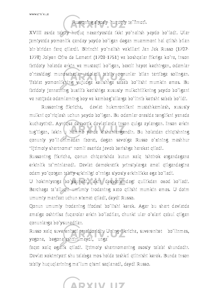 www.arxiv.uz Russoning siyosiy-huquqiy ta`limoti. XVIII asrda tabiiy huquq nazariyasida ikki yo`nalish paydo bo`ladi. Ular jamiyatda yomonlik qanday paydo bo`lgan degan muammoni hal qilish bilan bir-biridan farq qilardi. Birinchi yo`nalish vakillari Jan Jak Russo (1702- 1778) Jolyen Ofre de Lametri (1709-1751) va boshqalar fikriga ko`ra, inson ibtidoiy holatda erkin va mustaqil bo`lgan, baxtli hayot kechirgan, odamlar o`rtasidagi munosabatlar adolatli tabiiy qonunlar bilan tartibga solingan. Tabiat yomonlikning vujudga kelishiga sabab bo`lishi mumkin emas. Bu ibtidoiy jannatning buzilib ketishiga xususiy mulkchilikning paydo bo`lgani va natijada odamlarning boy va kambag`allarga bo`linib ketishi sabab bo`ldi. Russoning fikricha, davlat hukmronlikni mustahkamlash, xususiy mulkni qo`riqlash uchun paydo bo`lgan. Bu odamlar orasida tenglikni yanada kuchaytirdi. Ayniqsa despotik davlatlarda inson qulga aylangan. Inson erkin tug`ilgan, lekin u hamma yerda kishanlangandir. Bu holatdan chiqishning qonuniy yo`li nimadan iborat, degan savolga Russo o`zining mashhur &#34;Ijtimoiy shartnoma&#34; nomli asarida javob berishga harakat qiladi. Russoning fikricha, qonun chiqarishda butun xalq ishtirok etgandagana erkinlik ta`minlanadi. Davlat demokratik prinsiplarga amal qilgandagina odam yo`qotgan tabiiy erkinligi o`rniga siyosiy erkinlikka ega bo`ladi. U hokimiyatga bo`ysunadi, lekin despotizmdagi qullikdan ozod bo`ladi. Barchaga ta`alluqli umumiy irodaning xato qilishi mumkin emas. U doim umumiy manfaat uchun xizmat qiladi, deydi Russo. Qonun umumiy irodaning ifodasi bo`lishi kerak. Agar bu shart davlatda amalga oshirilsa fuqarolar erkin bo`ladilar, chunki ular o`zlari qabul qilgan qonunlarga bo`ysunadilar. Russo xalq suvereniteti tarafdoridir. Uning fikricha, suverenitet bo`linmas, yagona, begonalashtirilmaydi, unga faqat xalq egalik qiladi. Ijtimoiy shartnomaning asosiy talabi shundadir. Davlat xokimiyati shu talabga mos holda tashkil qilinishi kerak. Bunda inson tabiiy huquqlarining ma`lum qismi saqlanadi, deydi Russo. 