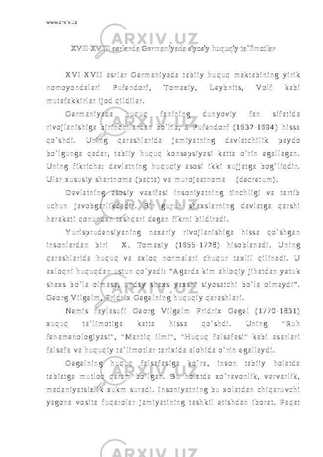 www.arxiv.uz XVII-XVIII asrlarda Germaniyada siyosiy huquqiy ta`limotlar X V I - X V I I a s r l a r G e r m a n i y a d a t a b i i y h u q u q m a k t a b i n i n g y i r i k n o m o y o n d a l a r i P u f e n d o r f , T o m a z i y , L e y b n i t s , V o l f k a b i m u t a f a k k i r l a r i j o d q i l d i l a r . G e r m a n i y a d a h u q u q f a n i n i n g d u n y o v i y f a n s i f a t i d a r i v o j l a n i s h i g a b i r i n c h i l a r d a n b o ` l i b , S P u f e n d o r f ( 1 6 3 2 - 1 6 9 4 ) h i s s a q o ` s h d i . U n i n g q a r a s h l a r i d a j a m i y a t n i n g d a v l a t c h i l i k p a y d o b o ` l g u n g a q a d a r , t a b i i y h u q u q k o n s e p s i y a s i k a t t a o ` r i n e g a l l a g a n . U n i n g f i k r i c h a : d a v l a t n i n g h u q u q i y a s o s i i k k i x u j j a t g a b o g ` l i q d i r . U l a r x u s u s i y s h a r t n o m a ( p a c t a ) v a m u r o j a a t n o m a ( d e c r e t u m ) . D a v l a t n i n g a s o s i y v a z i f a s i i n s o n i y a t n i n g t i n c h l i g i v a t a r t i b u c h u n j a v o b g a r l i k d a d i r . B i r g u r u h s h a x s l a r n i n g d a v l a t g a q a r s h i h a r a k a t i q o n u n d a n t a s h q a r i d e g a n f i k r n i b i l d i r a d i . Y u r i s p r u d e n s i y a n i n g n a z a r i y r i v o j l a n i s h i g a h i s s a q o ` s h g a n i n s o n l a r d a n b i r i X . T o m a z i y ( 1 6 5 5 - 1 7 2 8 ) h i s o b l a n a d i . U n i n g q a r a s h l a r i d a h u q u q v a a x l o q n o r m a l a r i c h u q u r t a x l i l q i l i n a d i . U a x l o q n i h u q u q d a n u s t u n q o ` y a d i : “ A g a r d a k i m a h l o q i y j i h a t d a n y e t u k s h a x s b o ` l a o l m a s a , u n d a y s h a x s y a x s h i s i y o s a t c h i b o ` l a o l m a y d i ” . G e o r g V i l g e l m , F r i d r i x G e g e l n i n g h u q u q i y q a r a s h l a r i . N e m i s f a y l a s u f i G e o r g V i l g e l m F r i d r i x G e g e l ( 1 7 7 0 - 1 8 3 1 ) x u q u q t a ` l i m o t i g a k a t t a h i s s a q o ` s h d i . U n i n g &#34; R u h f e n a m e n o l o g i y a s i &#34; , &#34; M a n t i q i l m i &#34; , &#34; H u q u q f a l s a f a s i &#34; k a b i a s a r l a r i f a l s a f a v a h u q u q i y t a ` l i m o t l a r t a r i x i d a a l o h i d a o ` r i n e g a l l a y d i . G e g e l n i n g h u q u q f a l s a f a s i g a k o ` r a , i n s o n t a b i i y h o l a t d a t a b i a t g a m u t l o q q a r a m b o ` l g a n . B u h o l a t d a z o ` r a v o n l i k , v a r v a r l i k , m a d a n i y a t s i z l i k x u k m s u r a d i . I n s o n i y a t n i n g b u x o l a t d a n c h i q a r u v c h i y a g o n a v o s i t a f u q a r o l a r j a m i y a t i n i n g t a s h k i l e t i s h d a n i b o r a t . F a q a t 