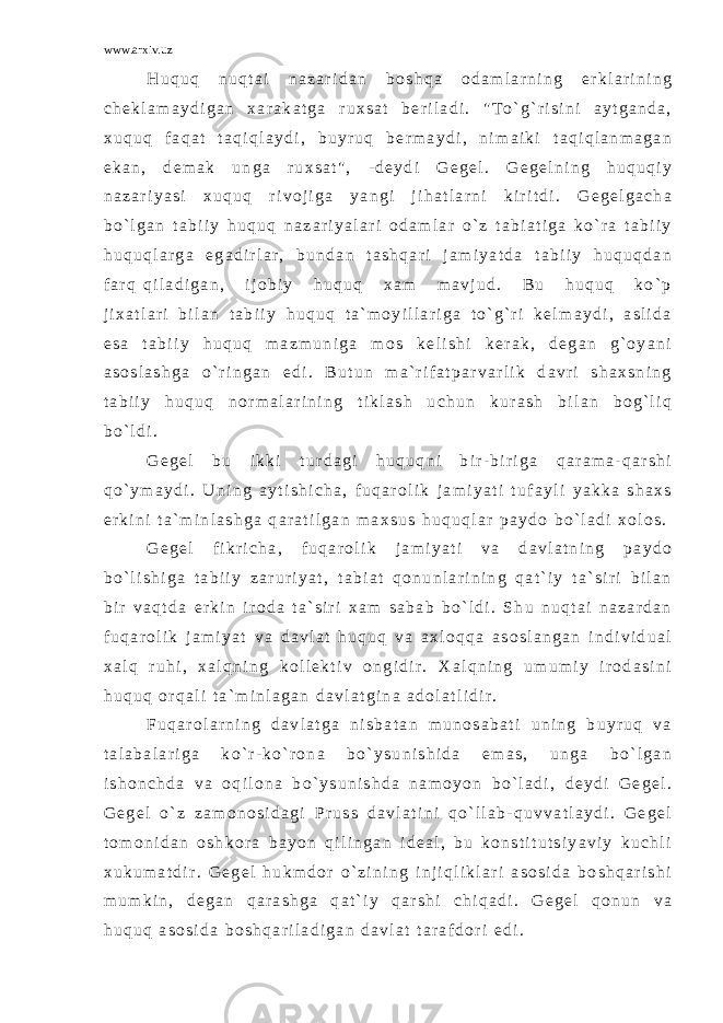 www.arxiv.uz H u q u q n u q t a i n a z a r i d a n b o s h q a o d a m l a r n i n g e r k l a r i n i n g c h e k l a m a y d i g a n x a r a k a t g a r u x s a t b e r i l a d i . &#34; T o ` g ` r i s i n i a y t g a n d a , x u q u q f a q a t t a q i q l a y d i , b u y r u q b e r m a y d i , n i m a i k i t a q i q l a n m a g a n e k a n , d e m a k u n g a r u x s a t &#34; , - d e y d i G e g e l . G e g e l n i n g h u q u q i y n a z a r i y a s i x u q u q r i v o j i g a y a n g i j i h a t l a r n i k i r i t d i . G e g e l g a c h a b o ` l g a n t a b i i y h u q u q n a z a r i y a l a r i o d a m l a r o ` z t a b i a t i g a k o ` r a t a b i i y h u q u q l a r g a e g a d i r l a r , b u n d a n t a s h q a r i j a m i y a t d a t a b i i y h u q u q d a n f a r q q i l a d i g a n , i j o b i y h u q u q x a m m a v j u d . B u h u q u q k o ` p j i x a t l a r i b i l a n t a b i i y h u q u q t a ` m o y i l l a r i g a t o ` g ` r i k e l m a y d i , a s l i d a e s a t a b i i y h u q u q m a z m u n i g a m o s k e l i s h i k e r a k , d e g a n g ` o y a n i a s o s l a s h g a o ` r i n g a n e d i . B u t u n m a ` r i f a t p a r v a r l i k d a v r i s h a x s n i n g t a b i i y h u q u q n o r m a l a r i n i n g t i k l a s h u c h u n k u r a s h b i l a n b o g ` l i q b o ` l d i . G e g e l b u i k k i t u r d a g i h u q u q n i b i r - b i r i g a q a r a m a - q a r s h i q o ` y m a y d i . U n i n g a y t i s h i c h a , f u q a r o l i k j a m i y a t i t u f a y l i y a k k a s h a x s e r k i n i t a ` m i n l a s h g a q a r a t i l g a n m a x s u s h u q u q l a r p a y d o b o ` l a d i x o l o s . G e g e l f i k r i c h a , f u q a r o l i k j a m i y a t i v a d a v l a t n i n g p a y d o b o ` l i s h i g a t a b i i y z a r u r i y a t , t a b i a t q o n u n l a r i n i n g q a t ` i y t a ` s i r i b i l a n b i r v a q t d a e r k i n i r o d a t a ` s i r i x a m s a b a b b o ` l d i . S h u n u q t a i n a z a r d a n f u q a r o l i k j a m i y a t v a d a v l a t h u q u q v a a x l o q q a a s o s l a n g a n i n d i v i d u a l x a l q r u h i , x a l q n i n g k o l l e k t i v o n g i d i r . X a l q n i n g u m u m i y i r o d a s i n i h u q u q o r q a l i t a ` m i n l a g a n d a v l a t g i n a a d o l a t l i d i r . F u q a r o l a r n i n g d a v l a t g a n i s b a t a n m u n o s a b a t i u n i n g b u y r u q v a t a l a b a l a r i g a k o ` r - k o ` r o n a b o ` y s u n i s h i d a e m a s , u n g a b o ` l g a n i s h o n c h d a v a o q i l o n a b o ` y s u n i s h d a n a m o y o n b o ` l a d i , d e y d i G e g e l . G e g e l o ` z z a m o n o s i d a g i P r u s s d a v l a t i n i q o ` l l a b - q u v v a t l a y d i . G e g e l t o m o n i d a n o s h k o r a b a y o n q i l i n g a n i d e a l , b u k o n s t i t u t s i y a v i y k u c h l i x u k u m a t d i r . G e g e l h u k m d o r o ` z i n i n g i n j i q l i k l a r i a s o s i d a b o s h q a r i s h i m u m k i n , d e g a n q a r a s h g a q a t ` i y q a r s h i c h i q a d i . G e g e l q o n u n v a h u q u q a s o s i d a b o s h q a r i l a d i g a n d a v l a t t a r a f d o r i e d i . 