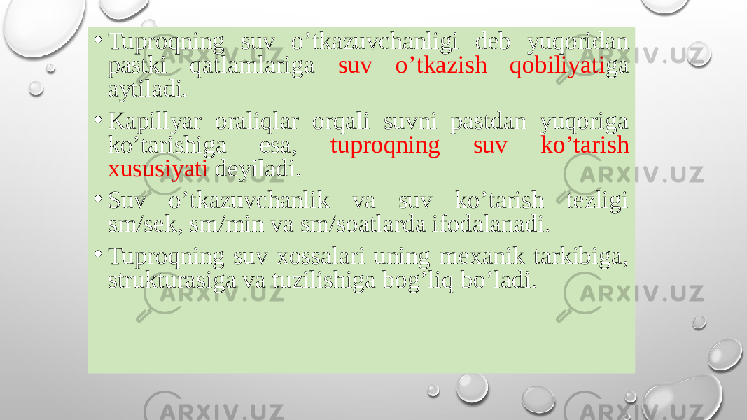 • Tuproqning suv oʼtkazuvchanligi deb yuqoridan pastki qatlamlariga suv oʼtkazish qobiliyati ga aytiladi. • Kapillyar oraliqlar orqali suvni pastdan yuqoriga koʼtarishiga esa, tuproqning suv koʼtarish xususiyati deyiladi. • Suv oʼtkazuvchanlik va suv koʼtarish tezligi sm/sek, sm/min va sm/soatlarda ifodalanadi. • Tuproqning suv xossalari uning mexanik tarkibiga, strukturasiga va tuzilishiga bogʼliq boʼladi. 