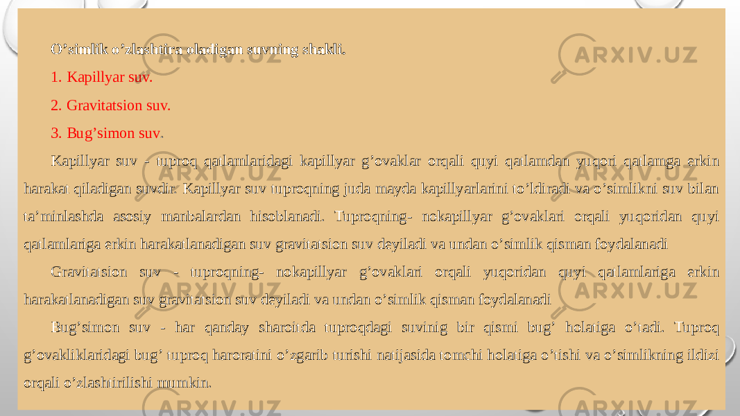 Oʼsimlik oʼzlashtira oladigan suvning shakli. 1. Kapillyar suv. 2. Gravitatsion suv. 3. Bugʼsimon suv . Kapillyar suv - tuproq qatlamlaridagi kapillyar gʼovaklar orqali quyi qatlamdan yuqori qatlamga erkin harakat qiladigan suvdir. Kapillyar suv tuproqning juda mayda kapillyarlarini toʼldiradi va oʼsimlikni suv bilan taʼminlashda asosiy manbalardan hisoblanadi. Tuproqning- nokapillyar gʼovaklari orqali yuqoridan quyi qatlamlariga erkin harakatlanadigan suv gravitatsion suv deyiladi va undan oʼsimlik qisman foydalanadi Gravitatsion suv - tuproqning- nokapillyar gʼovaklari orqali yuqoridan quyi qatlamlariga erkin harakatlanadigan suv gravitatsion suv deyiladi va undan oʼsimlik qisman foydalanadi Bugʼsimon suv - har qanday sharoitda tuproqdagi suvinig bir qismi bugʼ holatiga oʼtadi. Tuproq gʼovakliklaridagi bugʼ tuproq haroratini oʼzgarib turishi natijasida tomchi holatiga oʼtishi va oʼsimlikning ildizi orqali oʼzlashtirilishi mumkin. 