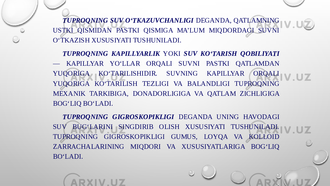 TUPROQNING SUV O‘TKAZUVCHANLIGI DEGANDA, QATLAMNING USTKI QISMIDAN PASTKI QISMIGA MA’LUM MIQDORDAGI SUVNI O‘TKAZISH XUSUSIYATI TUSHUNILADI. TUPROQNING KAPILLYARLIK YOKI SUV KO‘TARISH QOBILIYATI — KAPILLYAR YO‘LLAR ORQALI SUVNI PASTKI QATLAMDAN YUQORIGA KO‘TARILISHIDIR. SUVNING KAPILLYAR ORQALI YUQORIGA KO‘TARILISH TEZLIGI VA BALANDLIGI TUPROQNING MEXANIK TARKIBIGA, DONADORLIGIGA VA QATLAM ZICHLIGIGA BOG‘LIQ BO‘LADI. TUPROQNING GIGROSKOPIKLIGI DEGANDA UNING HAVODAGI SUV BUG‘LARINI SINGDIRIB OLISH XUSUSIYATI TUSHUNILADI. TUPROQNING GIGROSKOPIKLIGI GUMUS, LOYQA VA KOLLOID ZARRACHALARINING MIQDORI VA XUSUSIYATLARIGA BOG‘LIQ BO‘LADI. 