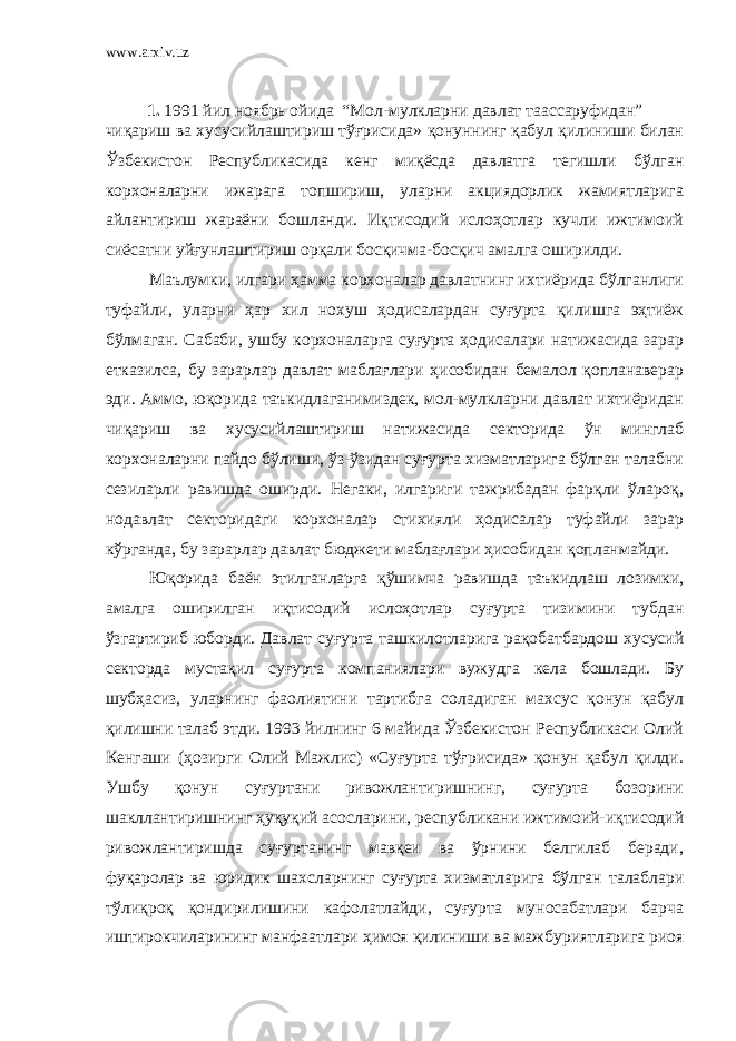 www.arxiv.uz 1. 1991 йил ноябрь ойида “Мол-мулкларни давлат таассаруфидан” чиқариш ва хусусийлаштириш тўғрисида» қонуннинг қабул қилиниши билан Ўзбекистон Республикасида кенг миқёсда давлатга тегишли бўлган корхоналарни ижарага топшириш, уларни акциядорлик жамиятларига айлантириш жараёни бошланди. Иқтисодий ислоҳотлар кучли ижтимоий сиёсатни уйғунлаштириш орқали босқичма-босқич амалга оширилди. Маълумки, илгари ҳамма корхоналар давлатнинг ихтиёрида бўлганлиги туфайли, уларни ҳар хил нохуш ҳодисалардан суғурта қилишга эҳтиёж бўлмаган. Сабаби, ушбу корхоналарга суғурта ҳодисалари натижасида зарар етказилса, бу зарарлар давлат маблағлари ҳисобидан бемалол қопланаверар эди. Аммо, юқорида таъкидлаганимиздек, мол-мулкларни давлат ихтиёридан чиқариш ва хусусийлаштириш натижасида секторида ўн минглаб корхоналарни пайдо бўлиши, ўз-ўзидан суғурта хизматларига бўлган талабни сезиларли равишда оширди. Негаки, илгариги тажрибадан фарқли ўлароқ, нодавлат секторидаги корхоналар стихияли ҳодисалар туфайли зарар кўрганда, бу зарарлар давлат бюджети маблағлари ҳисобидан қопланмайди. Юқорида баён этилганларга қўшимча равишда таъкидлаш лозимки, амалга оширилган иқтисодий ислоҳотлар суғурта тизимини тубдан ўзгартириб юборди. Давлат суғурта ташкилотларига рақобатбардош хусусий секторда мустақил суғурта компаниялари вужудга кела бошлади. Бу шубҳасиз, уларнинг фаолиятини тартибга соладиган махсус қонун қабул қилишни талаб этди. 1993 йилнинг 6 майида Ўзбекистон Реcпубликаси Олий Кенгаши (ҳозирги Олий Мажлис) «Суғурта тўғрисида» қонун қабул қилди. Ушбу қонун суғуртани ривожлантиришнинг, суғурта бозорини шакллантиришнинг ҳуқуқий асосларини, республикани ижтимоий-иқтисодий ривожлантиришда суғуртанинг мавқеи ва ўрнини белгилаб беради, фуқаролар ва юридик шахсларнинг суғурта хизматларига бўлган талаблари тўлиқроқ қондирилишини кафолатлайди, суғурта муносабатлари барча иштирокчиларининг манфаатлари ҳимоя қилиниши ва мажбуриятларига риоя 