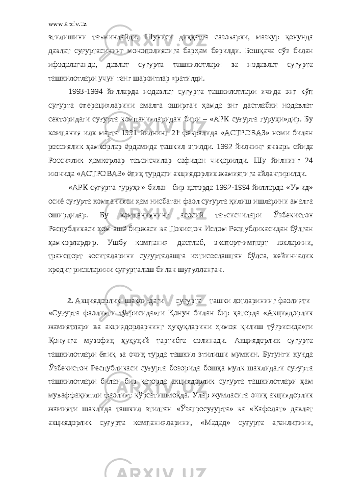 www.arxiv.uz этилишини таъминлайди. Шуниси диққатга сазоварки, мазкур қонунда давлат суғуртасининг монополиясига барҳам берилди. Бошқача сўз билан ифодалаганда, давлат суғурта ташкилотлари ва нодавлат суғурта ташкилотлари учун тенг шароитлар яратилди. 1993-1994 йилларда нодавлат суғурта ташкилотлари ичида энг кўп суғурта операцияларини амалга оширган ҳамда энг дастлабки нодавлат секторидаги суғурта компан и яларидан бири – «АРК суғурта гуруҳи»дир. Бу компания илк марта 1991 йилнинг 21 февралида «АСТРОВАЗ» номи билан россиялик ҳамкорлар ёрдамида ташкил этилди. 1992 йилнинг янва рь ойида Россиялик ҳамкорлар таъсисчилар сафидан чиқарилди. Шу йилнинг 24 июнида «АСТРОВАЗ» ёпиқ турдаги акциядорлик жамиятига айлантирилди. «АРК суғурта гуруҳи» билан бир қаторда 1992-1994 йилларда «Умид» осиё суғурта компанияси ҳам нисбатан фаол суғурта қилиш ишларини амалга оширдилар. Бу компаниянинг асосий таъсисчилари Ўзбек и стон Республикаси хом-ашё биржаси ва Покистон Ислом Республикасидан бўлган ҳамкорлардир. Ушбу компания дастлаб, экспорт-импорт юкларини, транспорт воситаларини суғурталашга ихтисослаш ган бўлса, кейинчалик кредит рискларини суғурталаш билан шуғулланган . 2. Акциядорлик шакли-даги суғурта т ашки лотларининг фаолияти «Суғурта фаолияти тўғрисида»ги Қонун билан бир қаторда «Акциядорлик жамиятлари ва акциядорларнинг ҳуқуқларини ҳимоя қилиш тўғрисида»ги Қонунга мувофиқ ҳуқуқий тартибга солинади. Акциядорлик суғурта ташкилотлари ёпиқ ва очиқ турда ташкил этилиши мумкин. Бугунги кунда Ўзбекистон Республикаси суғурта бозорида бошқа мулк шаклидаги суғурта ташкилотлари билан бир қаторда акциядорлик суғурта ташкилотлари ҳам муваффақиятли фаолият кўрсатишмоқда. Улар жумласига очиқ акциядорлик жамияти шаклида ташкил этилган «Ўзагросуғурта» ва «Кафолат» давлат акциядорлик суғурта компанияларини, «Мадад» суғурта агенлигини, 