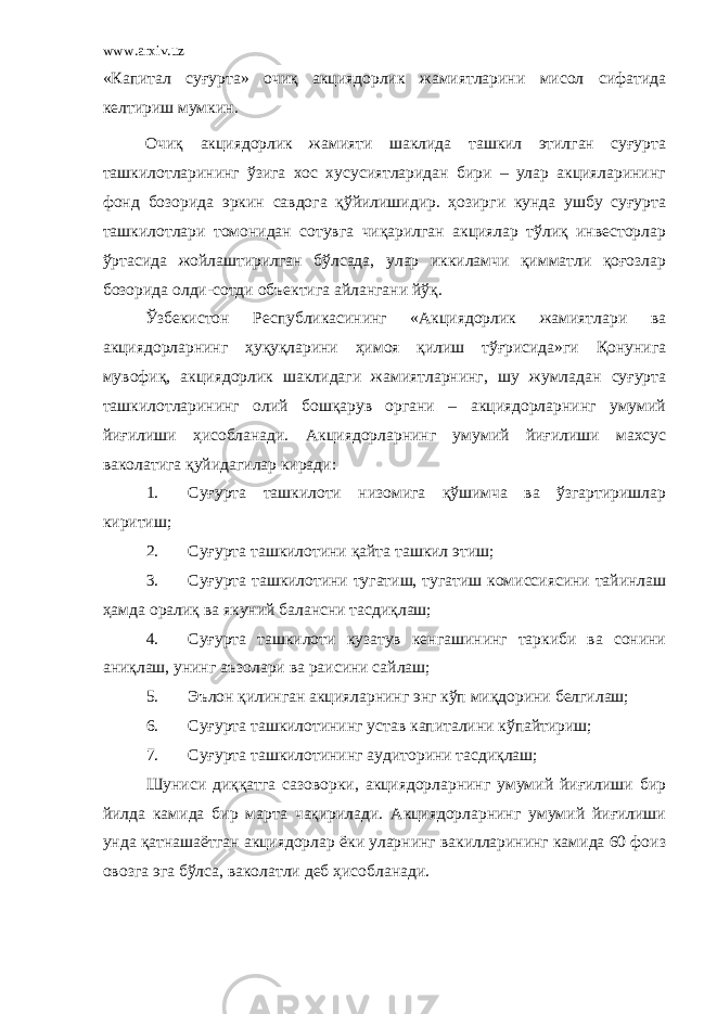 www.arxiv.uz «Капитал суғурта» очиқ акциядорлик жамиятларини мисол сифатида келтириш мумкин. Очиқ акциядорлик жамияти шаклида ташкил этилган суғурта ташкилотларининг ўзига хос хусусиятларидан бири – улар акцияларининг фонд бозорида эркин савдога қўйилишидир. ҳозирги кунда ушбу суғурта ташкилотлари томонидан сотувга чиқарилган акциялар тўлиқ инвесторлар ўртасида жойлаштирилган бўлсада, улар иккиламчи қимматли қоғозлар бозорида олди-сотди объектига айлангани йўқ. Ўзбекистон Республикасининг «Акциядорлик жамиятлари ва акциядорларнинг ҳуқуқларини ҳимоя қилиш тўғрисида»ги Қонунига мувофиқ, акциядорлик шаклидаги жамиятларнинг, шу жумладан суғурта ташкилотларининг олий бошқарув органи – акциядорларнинг умумий йиғилиши ҳисобланади. Акциядорларнинг умумий йиғилиши махсус ваколатига қуйидагилар киради: 1. Суғурта ташкилоти низомига қўшимча ва ўзгартиришлар киритиш; 2. Суғурта ташкилотини қайта ташкил этиш; 3. Суғурта ташкилотини тугатиш, тугатиш комиссиясини тайинлаш ҳамда оралиқ ва якуний балансни тасдиқлаш; 4. Суғурта ташкилоти кузатув кенгашининг таркиби ва сонини аниқлаш, унинг аъзолари ва раисини сайлаш; 5. Эълон қилинган акцияларнинг энг кўп миқдорини белгилаш; 6. Суғурта ташкилотининг устав капиталини кўпайтириш; 7. Суғурта ташкилотининг аудиторини тасдиқлаш; Шуниси диққатга сазоворки, акциядорларнинг умумий йиғилиши бир йилда камида бир марта чақирилади. Акциядорларнинг умумий йиғилиши унда қатнашаётган акциядорлар ёки уларнинг вакилларининг камида 60 фоиз овозга эга бўлса, ваколатли деб ҳисобланади. 