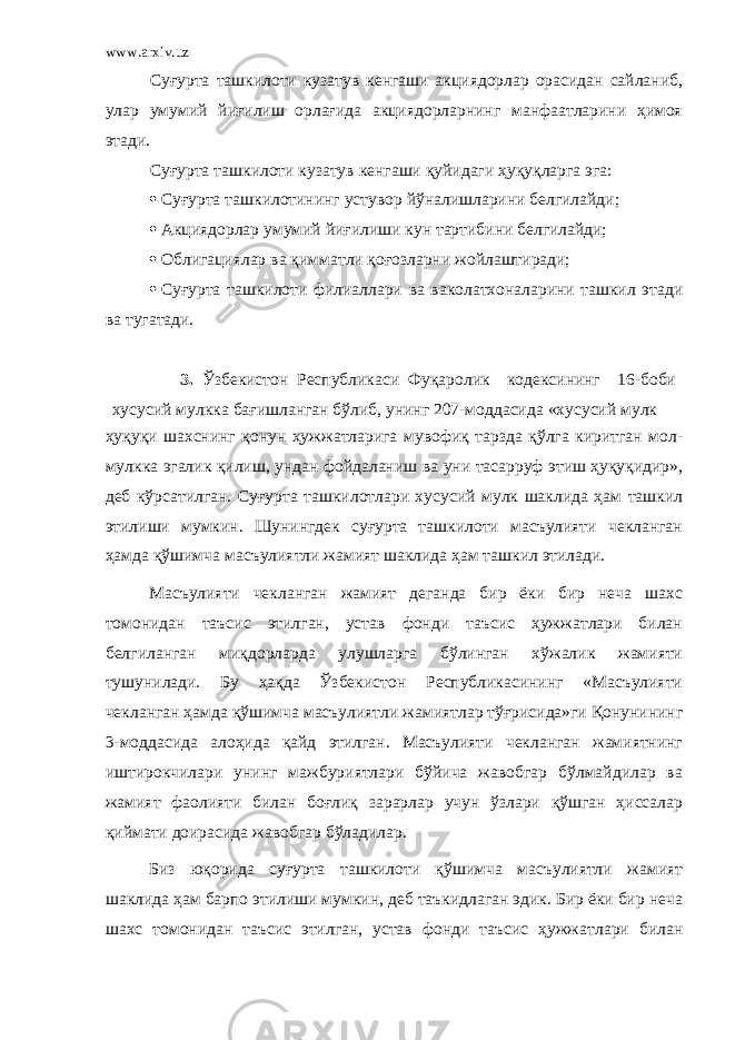 www.arxiv.uz Суғурта ташкилоти кузатув кенгаши акциядорлар орасидан сайланиб, улар умумий йиғилиш орлағида акциядорларнинг манфаатларини ҳимоя этади. Суғурта ташкилоти кузатув кенгаши қуйидаги ҳуқуқларга эга:  Суғурта ташкилотининг устувор йўналишларини белгилайди;  Акциядорлар умумий йиғилиши кун тартибини белгилайди;  Облигациялар ва қимматли қоғозларни жойлаштиради;  Суғурта ташкилоти филиаллари ва ваколатхоналарини ташкил этади ва тугатади. 3. Ўзбекистон Республикаси Фуқаролик кодексининг 16-боби хусусий мулкка бағишланган бўлиб, унинг 207-моддасида «хусусий мулк ҳуқуқи шахснинг қонун ҳужжатларига мувофиқ тарзда қўлга киритган мол- мулкка эгалик қилиш, ундан фойдаланиш ва уни тасарруф этиш ҳуқуқидир», деб кўрсатилган. Суғурта ташкилотлари хусусий мулк шаклида ҳам ташкил этилиши мумкин. Шунингдек суғурта ташкилоти масъулияти чекланган ҳамда қўшимча масъулиятли жамият шаклида ҳам ташкил этилади. Масъулияти чекланган жамият деганда бир ёки бир неча шахс томонидан таъсис этилган, устав фонди таъсис ҳужжатлари билан белгиланган миқдорларда улушларга бўлинган хўжалик жамияти тушунилади. Бу ҳақда Ўзбекистон Республикасининг «Масъулияти чекланган ҳамда қўшимча масъулиятли жамиятлар тўғрисида»ги Қонунининг 3-моддасида алоҳида қайд этилган. Масъулияти чекланган жамиятнинг иштирокчилари унинг мажбуриятлари бўйича жавобгар бўлмайдилар ва жамият фаолияти билан боғлиқ зарарлар учун ўзлари қўшган ҳиссалар қиймати доирасида жавобгар бўладилар. Биз юқорида суғурта ташкилоти қўшимча масъулиятли жамият шаклида ҳам барпо этилиши мумкин, деб таъкидлаган эдик. Бир ёки бир неча шахс томонидан таъсис этилган, устав фонди таъсис ҳужжатлари билан 