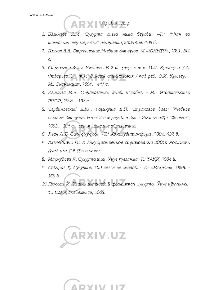 www.arxiv.uz Адабиётлар : 1. Шеннаев Х.М. Суғурта сизга нима беради. –Т.: “Фан ва технологиялар маркази” нашриёти, 2003 йил.-106 б. 2. Шахов В.В. Страхование.Учебник для вузов.-М.«ЮНИТИ», 2001. 311 с. 3. Страховое дело: Учебник. В 2 т. (пер. с нем. О.И. Крюгер и Т.А. Федоровой). - т.1: Основы страхования / под ред. О.И. Крюгер. - М.: Экономист, 2004. - 447 с. 4. Климова М.А. Страхование: Учеб. пособие. - М.: Издательство РИОР, 2004. - 137 с. 5. Сербиновский Б.Ю., Гарькуша В.Н. Страховое дело: Учебное пособие для вузов. Изд-е 2-е перераб. и доп. - Ростов н/Д.: &#34;Феникс&#34;, 2003. - 384 с. - серия &#34;Высшее образование&#34;6. Хван Л.Б. Солиқ ҳуқуқи. - Т.: Консаудитинформ, 2001. 432 б. 7 7 Ахвлед иани Ю.Т. Иму щественное страхование 2001й Рос.Экон. Акад.им:.Г.В.Плеханова 8. Маҳмудова Л. Суғурта иши. Ўқув қўлланма.-Т.: ТАҚИ, 2004 й. 7 7 Собиров Ҳ . Суғурта: 100 савол ва жавоб. - Т.: «Меҳнат», 1998. - 160 б 10. Хўжаев Й. Ташқи иқтисодий фаолиятда суғурта. Ўқув қўлланма.- Т.: Солиқ академияси, 2005. 