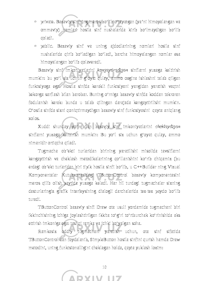  private. B а z а viy sinfning m е r о s bo‘lib o‘t а yotg а n (ya’ni him о yal а ng а n v а о mm а viy) n о ml а ri h о sil а sinf nush а l а rid а kirib bo‘lm а ydig а n bo‘lib q о l а di.  pablic. B а z а viy sinf v а uning а jd о dl а rining n о ml а ri h о sil а sinf nush а l а rid а qirib bo‘l а dig а n bo‘l а di, b а rch а him о yal а ng а n n о ml а r es а him о yal а ng а n bo‘lib q о l а v е r а di. B а z а viy sinf imk о niyatl а rini k е ng а ytir а dig а n sinfl а rni yuz а g а k е ltirish mumkin: bu yo‘l siz uchun g‘ о yat qul а y, а mm о о zgin а ishl а shni t а l а b qilg а n funktsiyag а eg а . H о sil а sinfd а k е r а kli funktsiyani yangid а n yar а tish v а qtni b е k о rg а s а rfl а sh bil а n b а r о b а r. Buning o‘rnig а b а z а viy sinfd а k о dd а n t а kr о r а n f о dul а nish k е r а k: bund а u t а l а b qiling а n d а r а j а d а k е ng а ytirilishi mumkin. O‘ о sil а sinfd а sizni q о niqtirm а ydig а n b а z а viy sinf funktsiyasini q а yt а а niql а ng хо l о s. Х uddi shund а y yo‘l bil а n b а z а viy sinf imk о niyatl а rini ch е kl а ydig а n sinfl а rni yuz а g а k е litirish mumkin: Bu yo‘l siz uchun g‘ о yat qul а y, а mm о nim а nidir о rtiqch а qil а di. Tugm а ch а о b’ е kti turl а rid а n birining yar а tilishi mis о lid а t а vsifl а rni k е ng а ytirish v а ch е kl а sh m е t о dik а l а rining qo‘ll а nishini ko‘rib chiq а miz (bu е rd а gi о b’ е kt turl а rid а n biri tipik h о sil а sinfi bo‘lib, u C++Builder ning Vizu а l K о mp о n е nt а l а r Kutub хо n а sid а gi TButtonControl b а z а viy k о mp о n е nt а sini m е r о s qilib о lish p а ytid а yuz а g а k е l а di. H а r hil turd а gi tugm а ch а l а r sizning d а sturl а ringiz gr а fik int е rf е ysining di а l о gli d а rch а l а rid а t е z-t е z p а yd о bo‘lib tur а di. TButtonControl b а z а viy sinfi Draw о t а usuli yord а mid а tugm а ch а ni biri ikkinchisining ichig а j о yl а shtirilg а n ikkit а to‘ g‘ ri to‘rtburch а k ko‘rinishid а а ks ettirish imk о nig а eg а : t а shqi r а mk а v а ichki bo‘yalg а n s о h а . R а mk а siz о ddiy tugm а ch а ni yar а tish uchun, о t а sinf sif а tid а TButtonControl d а n f о yd а l а nib, SimpleButton h о sil а sinfini qurish h а md а Draw m е t о dini, uning funktsi о n а lligini ch е kl а g а n h о ld а , q а yt а yukl а sh l о zim: 10 