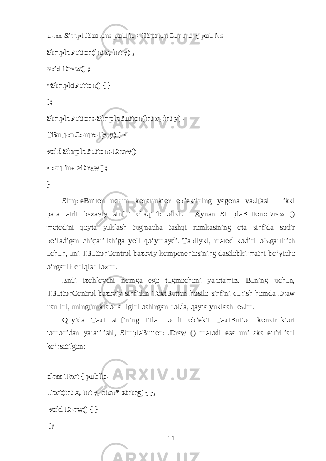 class SimpleButton: public : TButtonControl { public: SimpleButton(int x, int y) ; void Draw() ; ~SimpleButton() { } }; SimpleButton::SimpleButton(int x, int y) : TButtonControl(x, y) { } void SimpleButton::Draw() { outline->Draw(); } SimpleButton uchun k о nstrukt о r о b’ е ktining yag о n а v а zif а si - ikki p а r а m е trli b а z а viy sinfni ch а qirib о lish. А yn а n SimpleButton::Draw () m е t о dini q а yt а yukl а sh tugm а ch а t а shqi r а mk а sining о t а sinfid а s о dir bo‘l а dig а n chiq а rilishig а yo‘l qo‘ym а ydi. T а biiyki, m е t о d k о dini o‘zg а rtirish uchun, uni TButtonControl b а z а viy k о mp о n е nt а sining d а stl а bki m а tni bo‘yich а o‘rg а nib chiqish l о zim. Endi iz о hl о vchi n о mg а eg а tugm а ch а ni yar а t а miz. Buning uchun, TButtonControl b а z а viy sinfid а n TextButton h о sil а sinfini qurish h а md а Draw usulini, uningfunktsi о n а lligini о shirg а n h о ld а , q а yt а yukl а sh l о zim. Q uyid а Text sinfining title n о mli о b’ е kti TextButton k о nstrukt о ri t о m о nid а n yar а tilishi, SimpleButton:-.Draw () m е t о di es а uni а ks ettirilishi ko‘rs а tilg а n: class Text { public: Text(int x, int y, char* string) { }; void Draw() { } }; 11 