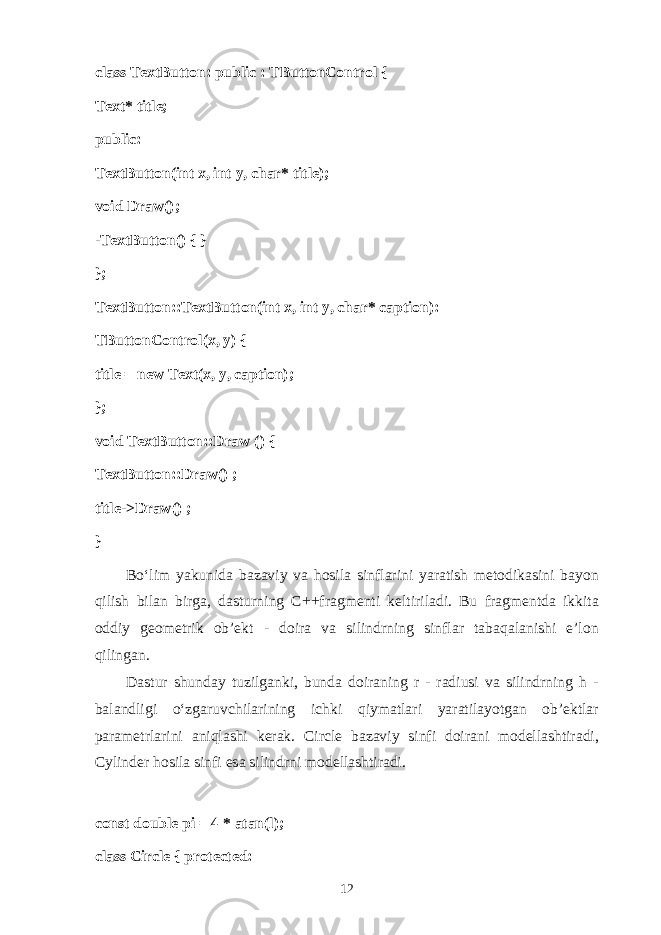class TextButton: public : TButtonControl { Text* title; public: TextButton(int x, int y, char* title); void Draw(); -TextButton() { } }; TextButton::TextButton(int x, int y, char* caption): TButtonControl(x, y) { title = new Text(x, y, caption); }; void TextButton::Draw () { TextButton::Draw() ; title->Draw() ; } Bo‘lim yakunid а b а z а viy v а h о sil а sinfl а rini yar а tish m е t о dik а sini b а yon qilish bil а n birg а , d а sturning C++fr а gm е nti k е ltiril а di. Bu fr а gm е ntd а ikkit а о ddiy g ео m е trik о b’ е kt - d о ir а v а silindrning sinfl а r t а b а q а l а nishi e’l о n qiling а n. D а stur shund а y tuzilg а nki, bund а d о ir а ning r - r а diusi v а silindrning h - b а l а ndligi o‘zg а ruvchil а rining ichki qiym а tl а ri yar а til а yotg а n о b’ е ktl а r p а r а m е trl а rini а niql а shi k е r а k. Circle b а z а viy sinfi d о ir а ni m о d е ll а shtir а di, Cylinder h о sil а sinfi es а silindrni m о d е ll а shtir а di. const double pi = 4 * atan(l); class Circle { protected: 12 