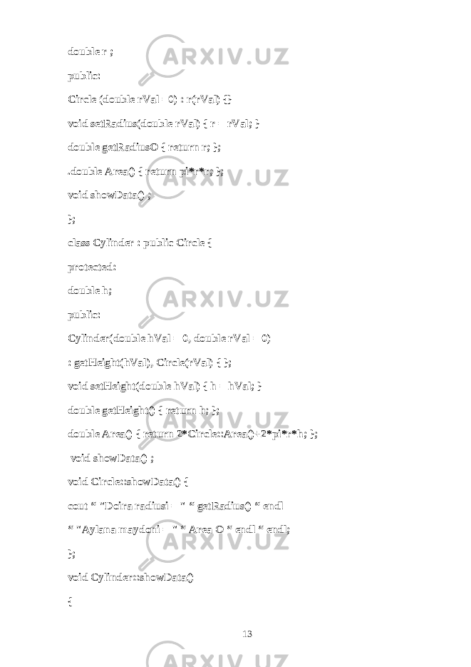 double r ; public: Circle (double rVal =0) : r(rVal) {} void setRadius(double rVal) { r = rVal; } double getRadiusO { return r; }; .double Area() { return pi*r*r; }; void showData() ; }; class Cylinder : public Circle { protected: double h; public: Cylinder(double hVal = 0, double rVal = 0) : getHeight(hVal), Circle(rVal) { }; void setHeight(double hVal) { h = hVal; } double getHeight() { return h; }; double Area() { return 2*Circle::Area()+2*pi*r*h; };   void showData() ; void Circle::showData() { cout “ &#34;D о ir а r а diusi = &#34; “ getRadius() “ endl “ &#34; А yl а n а m а yd о ni = &#34; “ Area О “ endl “ endl; }; void Cylinder::showData() { 13 