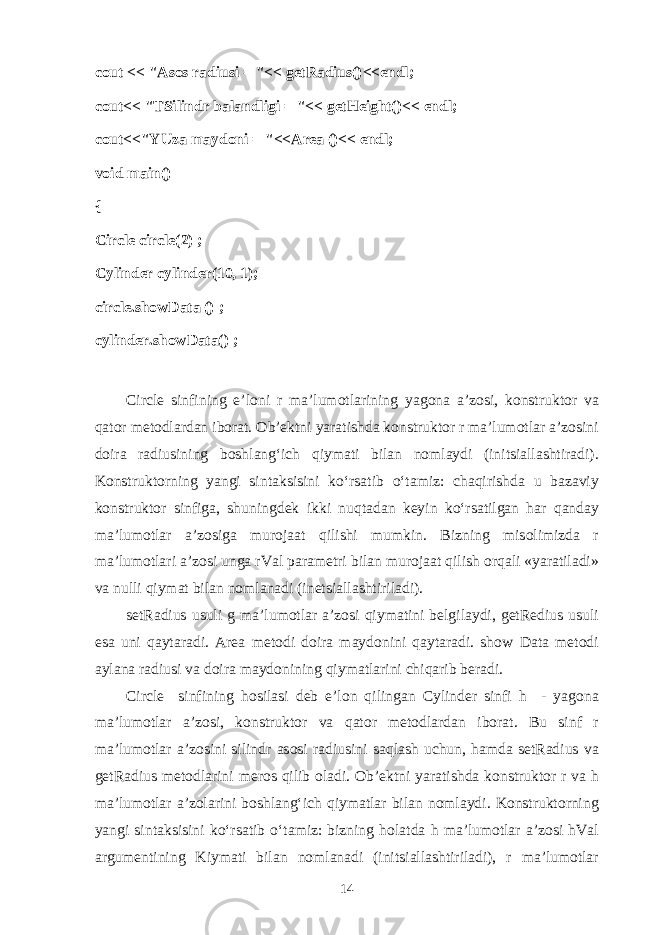 cout << &#34; А s о s r а diusi = &#34;<< getRadius()<<endl; cout<< &#34;TSilindr b а l а ndligi = &#34;<< getHeight()<< endl; cout<<&#34;YUz а m а yd о ni = &#34;<<Area ()<< endl; void main() { Circle circle(2) ; Cylinder cylinder(10, 1); circle.showData () ; cylinder.showData() ; Circle sinfining e’l о ni r m а ’lum о tl а rining yag о n а а ’z о si, k о nstrukt о r v а q а t о r m е t о dl а rd а n ib о r а t. О b’ е ktni yar а tishd а k о nstrukt о r r m а ’lum о tl а r а ’z о sini d о ir а r а diusining b о shl а n g‘ ich qiym а ti bil а n n о ml а ydi (initsi а ll а shtir а di). K о nstrukt о rning yangi sint а ksisini ko‘rs а tib o‘t а miz: ch а qirishd а u b а z а viy k о nstrukt о r sinfig а , shuningd е k ikki nuqt а d а n k е yin ko‘rs а tilg а n h а r q а nd а y m а ’lum о tl а r а ’z о sig а mur о j аа t qilishi mumkin. Bizning mis о limizd а r m а ’lum о tl а ri а ’z о si ung а rVal p а r а m е tri bil а n mur о j аа t qilish о rq а li «yar а til а di» v а nulli qiym а t bil а n n о ml а n а di (in е tsi а ll а shtiril а di). setRadius usuli g m а ’lum о tl а r а ’z о si qiym а tini b е lgil а ydi, getRedius usuli es а uni q а yt а r а di. Area m е t о di d о ir а m а yd о nini q а yt а r а di. show Data m е t о di а yl а n а r а diusi v а d о ir а m а yd о nining qiym а tl а rini chiq а rib b е r а di. Circle sinfining h о sil а si d е b e’l о n qiling а n Cylinder sinfi h - yag о n а m а ’lum о tl а r а ’z о si, k о nstrukt о r v а q а t о r m е t о dl а rd а n ib о r а t. Bu sinf r m а ’lum о tl а r а ’z о sini silindr а s о si r а diusini s а ql а sh uchun, h а md а setRadius v а getRadius m е t о dl а rini m е r о s qilib о l а di. О b’ е ktni yar а tishd а k о nstrukt о r r v а h m а ’lum о tl а r а ’z о l а rini b о shl а n g‘ ich qiym а tl а r bil а n n о ml а ydi. K о nstrukt о rning yangi sint а ksisini ko‘rs а tib o‘t а miz: bizning h о l а td а h m а ’lum о tl а r а ’z о si hVal а rgum е ntining Kiym а ti bil а n n о ml а n а di (initsi а ll а shtiril а di), r m а ’lum о tl а r 14 