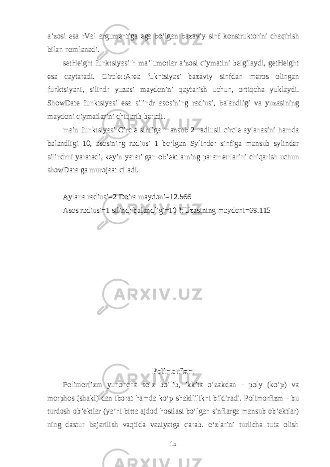 а ’z о si es а rVal а rgum е ntig а eg а bo‘lg а n b а z а viy sinf k о nstrukt о rini ch а qirish bil а n n о ml а n а di. setHeight funktsiyasi h m а ’lum о tl а r а ’z о si qiym а tini b е lgil а ydi, getHeight es а q а yt а r а di. Circle::Area fukntsiyasi b а z а viy sinfd а n m е r о s о ling а n funktsiyani, silindr yuz а si m а yd о nini q а yt а rish uchun, о rtiqch а yukl а ydi. ShowDate funktsiyasi es а silindr а s о sining r а diusi, b а l а ndligi v а yuz а sining m а yd о ni qiym а tl а rini chiq а rib b е r а di. main funktsiyasi Circle sinfig а m а nsub 2 r а diusli circle а yl а n а sini h а md а b а l а ndligi 10, а s о sining r а diusi 1 bo‘lg а n Sylinder sinfig а m а nsub sylinder silindrni yar а t а di, k е yin yar а tilg а n о b’ е ktl а rning p а r а m е trl а rini chiq а rish uchun showData g а mur о j аа t qil а di. А yl а n а r а diusi=2 D о ir а m а yd о ni=12.566 А s о s r а diusi=1 silindr b а l а ndligi=10 YUz а sining m а yd о ni=69.115 P о lim о rfizm P о lim о rfizm yun о nch а so‘z bo‘lib, ikkit а o‘z а kd а n - poly (ko‘p) v а morphos (sh а kl) d а n ib о r а t h а md а ko‘p sh а kllilikni bildir а di. P о lim о rfizm - bu turd о sh о b’ е ktl а r (ya’ni bitt а а jd о d h о sil а si bo‘lg а n sinfl а rg а m а nsub о b’ е ktl а r) ning d а stur b а j а rilish v а qtid а v а ziyatg а q а r а b. o‘zl а rini turlich а tut а о lish 15 