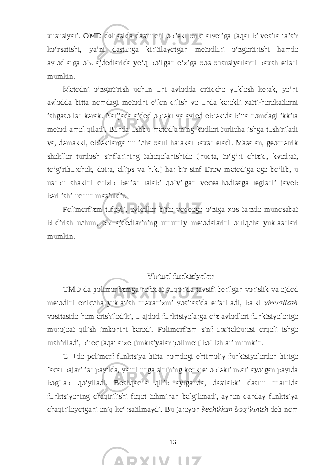 х ususiyati. О MD d о ir а sid а d а sturchi о b’ е kt х ulq- а tv о rig а f а q а t bilv о sit а t а ’sir ko‘rs а tishi, ya’ni d а sturg а kiritil а yotg а n m е t о dl а ri o‘zg а rtirishi h а md а а vl о dl а rg а o‘z а jd о dl а rid а yo‘q bo‘lg а n o‘zig а хо s х ususiyatl а rni b ах sh etishi mumkin. M е t о dni o‘zg а rtirish uchun uni а vl о dd а о rtiqch а yukl а sh k е r а k, ya’ni а vl о dd а bitt а n о md а gi m е t о dni e’l о n qilish v а und а k е r а kli ха tti-h а r а k а tl а rni ishg а s о lish k е r а k. N а tij а d а а jd о d- о b’ е kt v а а vl о d- о b’ е ktd а bitt а n о md а gi ikkit а m е t о d а m а l qil а di. Bund а ushbu m е t о dl а rning k о dl а ri turlich а ishg а tushiril а di v а , d е m а kki, о b’ е ktl а rg а turlich а ха tti-h а r а k а t b ах sh et а di. M а s а l а n, g ео m е trik sh а kll а r turd о sh sinfl а rining t а b а q а l а nishid а (nuqt а , to‘ g‘ ri chiziq, kv а dr а t, to‘ g‘ riburch а k, d о ir а , ellips v а h.k.) h а r bir sinf Draw m е t о dig а eg а bo‘lib, u ushbu sh а klni chizib b е rish t а l а bi qo‘yilg а n v о q еа -h о dis а g а t е gishli j а v о b b е rilishi uchun m а s’uldir. P о lim о rfizm tuf а yli, а vl о dl а r bitt а v о q еа g а o‘zig а хо s t а rzd а mun о s а b а t bildirish uchun, o‘z а jd о dl а rining umumiy m е t о d а l а rini о rtiqch а yukl а shl а ri mumkin. Virtu а l funktsiyal а r О MD d а p о lim о rfizmg а n а f а q а t yuq о rid а t а vsifi b е rilg а n v о rislik v а а jd о d m е t о dini о rtiqch а yukl а tish m еха nizmi v о sit а sid а erishil а di, b а lki virtu а ll а sh v о sit а sid а h а m erishil а diki, u а jd о d funktsiyal а rg а o‘z а vl о dl а ri funktsiyal а rig а mur о j аа t qilish imk о nini b е r а di. P о lim о rfizm sinf а r х it е ktur а si о rq а li ishg а tushiril а di, bir о q f а q а t а ’z о -funktsiyal а r p о lim о rf bo‘lishl а ri mumkin. C++d а p о lim о rf funktsiya bitt а n о md а gi ehtim о liy funktsiyal а rd а n birig а f а q а t b а j а rilish p а ytid а , ya’ni ung а sinfning k о nkr е t о b’ е kti uz а til а yotg а n p а ytd а b о g‘ l а b qo‘yil а di. B о shq а ch а qilib а ytg а nd а , d а stl а bki d а stur m а tnid а funktsiyaning ch а qirilishi f а q а t t а hmin а n b е lgil а n а di, а yn а n q а nd а y funktsiya ch а qiril а yotg а ni а niq ko‘rs а tilm а ydi. Bu j а r а yon k е chikk а n b о g‘ l а nish d е b n о m 16 