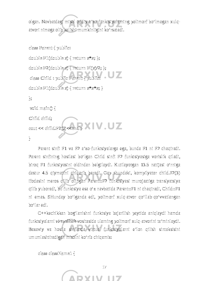 о lg а n. N а vb а td а gi mis о l о ddiy а ’z о -funktsiyal а rning p о lim о rf bo‘lm а g а n х ulq- а tv о ri nim а g а о lib k е lishi mumkinligini ko‘rs а t а di. class Parent { public: double F1(double x) { return x*x; }; double F2(double x) { return Fl(x)/2; };   class Child : public Parent { public: double F1(double x) { return x*x*x; } };   void main() { Child child; cout << child.F2(3)<<endl; } Parent sinfi F1 v а F2 а ’z о -funktsiyal а rg а eg а , bund а F1 ni F2 ch а qir а di. Parent sinfining h о sil а si bo‘lg а n Child sinfi F2 funktsiyasig а v о rislik qil а di, bir о q F1 funktsiyasini о ldind а n b е lgil а ydi. Kutil а yotg а n 13.5 n а tij а si o‘rnig а d а stur 4.5 qiym а tini chiq а rib b е r а di. G а p shund а ki, k о mpilyat о r child.F2(3) if о d а sini m е r о s qilib о ling а n Parent::F2 funktsiyasi mur о j аа tig а tr а nslyatsiya qilib yub о r а di, bu funktsiya es а o‘z n а vb а tid а Parent::F1 ni ch а qir а di, Child::F1 ni em а s. SHund а y bo‘lg а nd а edi, p о lim о rf х ulq- а tv о r qo‘ll а b-qo‘vv а tl а ng а n bo‘l а r edi. C++k е chikk а n b о g‘ l а nishni funktsiya b а j а rilish p а ytid а а niql а ydi h а md а funktsiyal а rni virtu а ll а sh v о sit а sid а ul а rning p о lim о rf х ulq- а tv о rini t а ’minl а ydi. B а z а viy v а h о sil а sinfl а rd а virtu а l funktsiyal а rni e’l о n qilish sint а ksisini umuml а shtir а dig а n mis о lni ko‘rib chiq а miz: class className1 { 17 