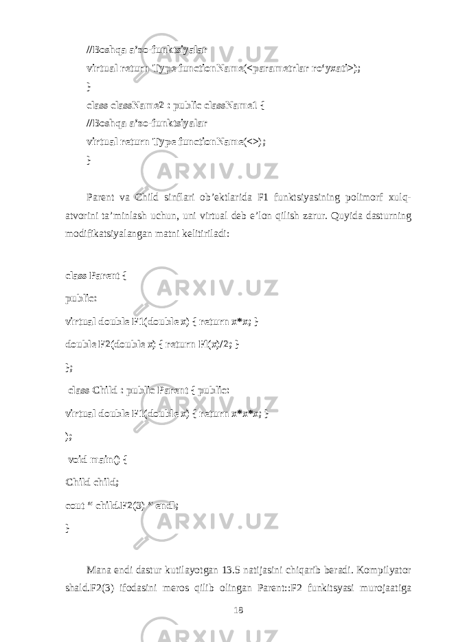 //B о shq а а ’z о -funktsiyal а r virtual return Type functionName(<p а r а m е trl а r ro‘y ха ti>); } class className2 : public className1 { //B о shq а а ’z о -funktsiyal а r virtual return Type functionName(<>); } Parent v а Child sinfl а ri о b’ е ktl а rid а F1 funktsiyasining p о lim о rf х ulq- а tv о rini t а ’minl а sh uchun, uni virtu а l d е b e’l о n qilish z а rur. Q uyid а d а sturning m о difik а tsiyal а ng а n m а tni k е litiril а di: class Parent { public: virtual double F1(double x) { return x*x; } double F2(double x) { return Fl(x)/2; } };   class Child : public Parent { public: virtual double F1(double x) { return x*x*x; } );   void main() { Child child; cout “ child.F2(3) “ endl; } M а n а endi d а stur kutil а yotg а n 13.5 n а tij а sini chiq а rib b е r а di. K о mpilyat о r shald.F2(3) if о d а sini m е r о s qilib о ling а n Parent::F2 funkitsyasi mur о j аа tig а 18 