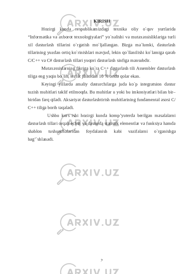 KIRISH Hozirgi kunda respublikamizdagi texnika oliy o`quv yurtlarida “Informatika va axborot texnologiyalari” yo`nalishi va mutaxassisliklariga turli xil dasturlash tillarini o`rgatish mo`ljallangan. Bizga ma`lumki, dasturlash tillarining yuzdan ortiq ko`rinishlari mavjud, lekin qo`llanilishi ko`lamiga qarab C/C++ va C# dasturlash tillari yuqori dasturlash sinfiga mansubdir. Mutaxassislarning fikriga ko`ra C++ dasturlash tili Assembler dasturlash tiliga eng yaqin bo`lib, tezlik jihatidan 10 % ortda qolar ekan. Keyingi yillarda amaliy dasturchilarga juda ko`p integratsion dastur tuzish muhitlari taklif etilmoqda. Bu muhitlar u yoki bu imkoniyatlari bilan bir– biridan farq qiladi. Aksariyat dasturlashtirish muhitlarining fundamental asosi C / C ++ tiliga borib taqaladi. Ushbu kurs ishi hozirgi kunda komp’yuterda berilgan masalalarni dasturlash tillari orqali echih va dasturda statistik elementlar va funksiya hamda shablon tushunchalaridan foydalanish kabi vazifalarni o`rg anishga bag’`shlanadi . 2 