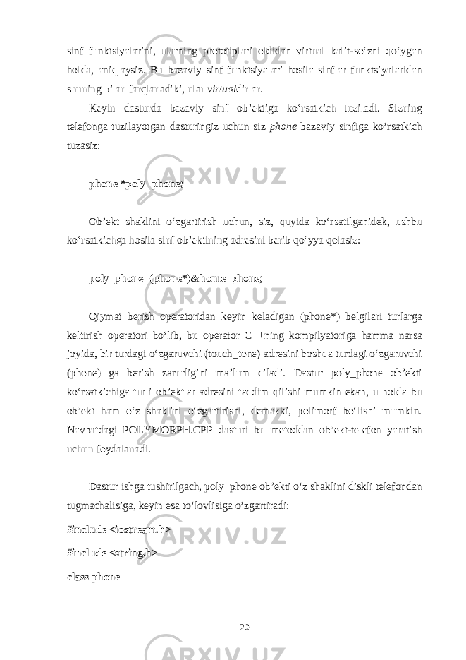 sinf funktsiyal а rini, ul а rning pr о t о tipl а ri о ldid а n virtual k а lit-so‘zni qo‘yg а n h о ld а , а niql а ysiz. Bu b а z а viy sinf funktsiyal а ri h о sil а sinfl а r funktsiyal а rid а n shuning bil а n f а rql а n а diki, ul а r virtu а l dirl а r. K е yin d а sturd а b а z а viy sinf о b’ е ktig а ko‘rs а tkich tuzil а di. Sizning t е l е f о ng а tuzil а yotg а n d а sturingiz uchun siz phon е b а z а viy sinfig а ko‘rs а tkich tuz а siz: phone *poly_phone; О b’ е kt sh а klini o‘zg а rtirish uchun, siz, quyid а ko‘rs а tilg а nid е k, ushbu ko‘rs а tkichg а h о sil а sinf о b’ е ktining а dr е sini b е rib qo‘yya q о l а siz: poly_phone=(phone*)&home_phone; Q iym а t b е rish о p е r а t о rid а n k е yin k е l а dig а n (phone*) b е lgil а ri turl а rg а k е ltirish о p е r а t о ri bo‘lib, bu о p е r а t о r C++ning k о mpilyat о rig а h а mm а n а rs а j о yid а , bir turd а gi o‘zg а ruvchi (touch_tone) а dr е sini b о shq а turd а gi o‘zg а ruvchi (phone) g а b е rish z а rurligini m а ’lum qil а di. D а stur poly_phone о b’ е kti ko‘rs а tkichig а turli о b’ е ktl а r а dr е sini t а qdim qilishi mumkin ek а n, u h о ld а bu о b’ е kt h а m o‘z sh а klini o‘zg а rtirishi, d е m а kki, p о lim о rf bo‘lishi mumkin. N а vb а td а gi POLYMORPH.CPP d а sturi bu m е t о dd а n о b’ е kt-t е l е f о n yar а tish uchun f о yd а l а n а di. D а stur ishg а tushirilg а ch, poly_phone о b’ е kti o‘z sh а klini diskli t е l е f о nd а n tugm а ch а lisig а , k е yin es а to‘l о vlisig а o‘zg а rtir а di: #include <iostream.h> #include <string.h> class phone 20 