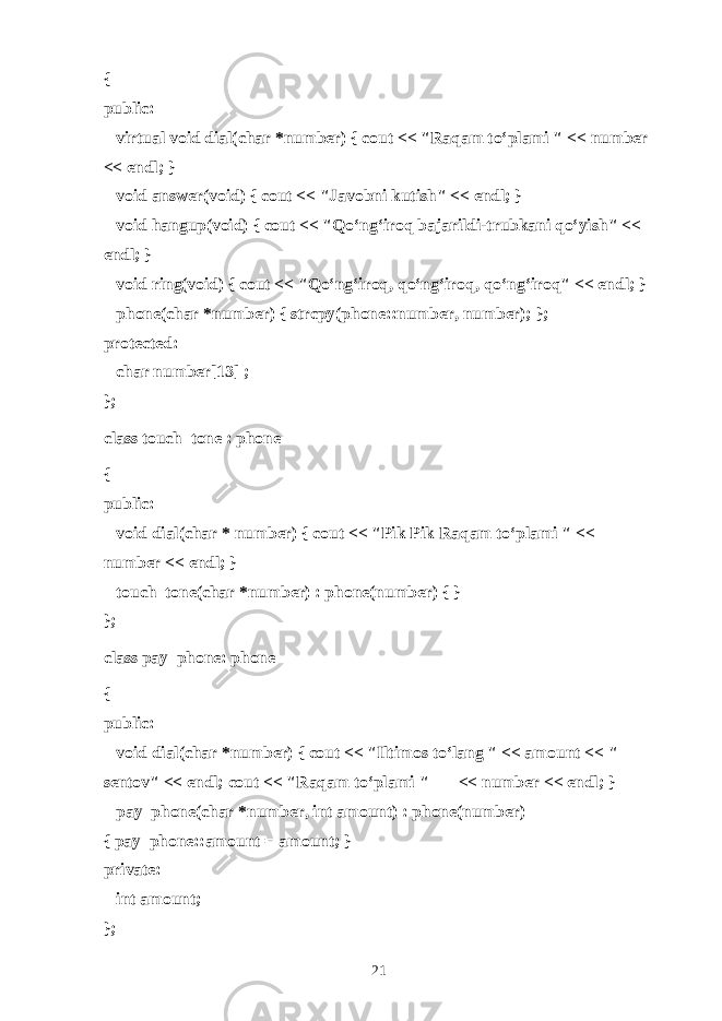 { public:       virtual void dial(char *number) { cout << &#34;R а q а m to‘pl а mi &#34; << number << endl; }       void answer(void) { cout << &#34;J а v о bni kutish&#34; << endl; }       void hangup(void) { cout << &#34; Qo‘ng‘irоq bаjаrildi-trubkаni qo‘yish &#34; << endl; }       void ring(void) { cout << &#34;Qo‘ng‘ir о q, qo‘ng‘ir о q, qo‘ng‘ir о q&#34; << endl; }       phone(char *number) { strcpy(phone::number, number); }; protected:       char number[13] ; }; class touch_tone : phone { public:       void dial(char * number) { cout << &#34;Pik Pik R а q а m to‘pl а mi &#34; << number << endl; }       touch_tone(char *number) : phone(number) { } }; class pay_phone: phone { public:       void dial(char *number) { cout << &#34;Iltim о s to‘l а ng &#34; << amount << &#34; s е nt о v&#34; << endl; cout << &#34;R а q а m to‘pl а mi &#34;             << number << endl; }       pay_phone(char *number, int amount) : phone(number) { pay_phone::amount = amount; } private:       int amount; }; 21 