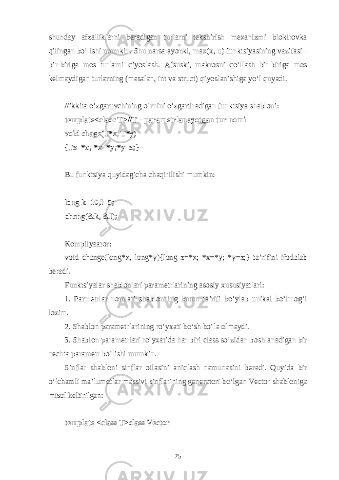 shund а y а fz а llikl а rni b е r а dig а n turl а rni t е kshirish m еха nizmi bl о kir о vk а qiling а n bo‘lishi mumkin. Shu n а rs а а yonki, m ах ( х , u) funktsiyasining v а zif а si - bir-birig а m о s turl а rni qiyosl а sh. А fsuski, m а kr о sni qo‘ll а sh bir-birig а m о s k е lm а ydig а n turl а rning (m а s а l а n, int v а struct) qiyosl а nishig а yo‘l quyadi. //ikkit а o‘zg а ruvchining o‘rnini o‘zg а rtir а dig а n funktsiya sh а bl о ni: template<clacc T>//T - p а r а m е trl а n а yotg а n tur n о mi void chage(T*x, T*y) {Tz=*x; *x=*y;*y=z;} Bu funktsiya quyid а gich а ch а qirilishi mumkin: long k=10,I=5; chang(&k, &I); K о mpilya а t о r: void change(long*x, long*y){long z=*x; *x=*y; *y=z;} t а ’rifini if о d а l а b b е r а di. Funktsiyal а r sh а bl о nl а ri p а r а m е trl а rining а s о siy х ususiyatl а ri: 1. P а rm е trl а r n о ml а ri sh а bl о nning butun t а ’rifi bo‘yl а b unik а l bo‘lm о g‘ i l о zim. 2. Sh а bl о n p а r а m е trl а rining ro‘y ха ti bo‘sh bo‘l а о lm а ydi. 3. Sh а bl о n p а r а m е trl а ri ro‘y ха tid а h а r biri class so‘zid а n b о shl а n а dig а n bir n е cht а p а r а m е tr bo‘lishi mumkin. Sinfl а r sh а bl о ni sinfl а r о il а sini а niql а sh n а mun а sini b е r а di. Q uyid а bir o‘lch а mli m а ’lum о tl а r m а ssivi sinfl а rining g е n е r а t о ri bo‘lg а n Vector sh а bl о nig а mis о l k е ltirilg а n: template <class T>class Vect о r 25 