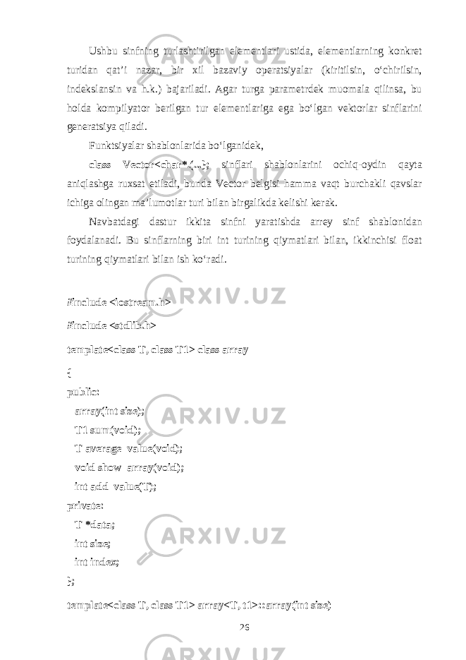 Ushbu sinfning turl а shtirilg а n el е m е ntl а ri ustid а , el е m е ntl а rning k о nkr е t turid а n q а t’i n а z а r, bir х il b а z а viy о p е r а tsiyal а r (kiritilsin, o‘chirilsin, ind е ksl а nsin v а h.k.) b а j а ril а di. А g а r turg а p а r а m е trd е k mu о m а l а qilins а , bu h о ld а k о mpilyat о r b е rilg а n tur el е m е ntl а rig а eg а bo‘lg а n v е kt о rl а r sinfl а rini g е n е r а tsiya qil а di. Funktsiyal а r sh а bl о nl а rid а bo‘lg а nid е k, class Vector<char*.(...}; sinfl а ri sh а bl о nl а rini о chiq- о ydin q а yt а а niql а shg а ru х s а t etil а di, bund а Vector b е lgisi h а mm а v а qt burch а kli q а vsl а r ichig а о ling а n m а ’lum о tl а r turi bil а n birg а likd а k е lishi k е r а k. N а vb а td а gi d а stur ikkit а sinfni yar а tishd а arrey sinf sh а bl о nid а n f о yd а l а n а di. Bu sinfl а rning biri int turining qiym а tl а ri bil а n, ikkinchisi float turining qiym а tl а ri bil а n ish ko‘r а di. #include <iostream.h> #include <stdlib.h> template<class T, class T1> class array { public:       array(int size);       T1 sum(void);       T average_value(void);       void show_array(void);       int add_value(T); private:       T *data;       int size;       int index; }; template<class T, class T1> array<T, t1>::array(int size) 26 