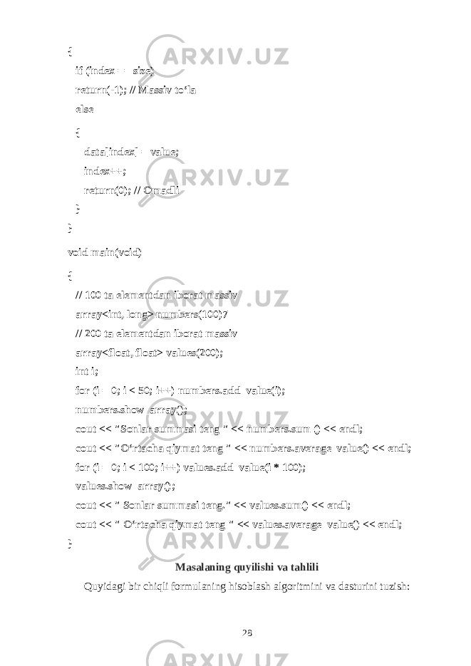 {       if (index == size)       return(-1); // M а ssiv to‘l а       else       {             data[index] = value;             index++;             return(0); // О m а dli       } } void main(void) {       // 100 tа el е m е ntd а n ib о r а t m а ssiv       array<int, long> numbers(100)7       // 200 tа el е m е ntd а n ib о r а t m а ssiv       array<float, float> values(200);       int i;       for (i = 0; i < 50; i++) numbers.add_value(i);       numbers.show_array();       cout << &#34;S о nl а r summ а si t е ng &#34; << numbers.sum () << endl;       cout << &#34;O‘rt а ch а qiym а t t е ng &#34; << numbers.average_value() << endl;       for (i = 0; i < 100; i++) values.add_value(i * 100);       values.show_array();       cout << &#34; S о nl а r summ а si t е ng.&#34; << values.sum() << endl;       cout << &#34; O‘rt а ch а qiym а t t е ng &#34; << values.average_value() << endl; } Masalaning quyilishi va tahlili Quyidagi bir chiqli formulaning hisoblash algoritmini va dasturini tuzish : 28 
