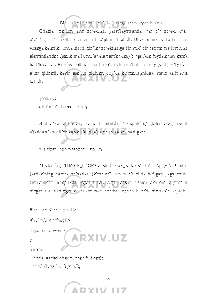 M а ’lum о tl а r el е m е ntid а n birg а likd а f о yd а l а nish О d а td а , m а ’lum sinf о b’ е ktl а ri yar а til а yotg а nd а , h а r bir о b’ е kt o‘z- o‘zining m а ’lum о tl а r el е m е ntl а ri to‘pl а mini о l а di. Bir о q shund а y h о ll а r h а m yuz а g а k е l а diki, und а bir х il sinfl а r о b’ е ktl а rig а bir yoki bir n е cht а m а ’lum о tl а r el е m е ntl а rid а n (st а tik m а ’lum о tl а r el е m е ntl а rid а n) birg а likd а f о yd а l а nish k е r а k bo‘lib q о l а di. Bund а y h о ll а rd а m а ’lum о tl а r el е m е ntl а ri umumiy yoki juz’iy d е b e’l о n qilin а di, k е yin es а tur о ldid а n, quyid а ko‘rs а tilg а nid е k, static k а lit-so‘z k е l а di: private; static int shared_value; Sinf e’l о n qiling а ch, el е m е ntni sinfd а n t а shq а rid а gi gl о b а l o‘zg а ruvchi sif а tid а e’l о n qilish k е r а k. Bu quyid а shund а y ko‘rs а tilg а n: int class_name::shared_value; N а vb а td а gi SHARE_IT.CPP d а sturi book_series sinfini а niql а ydi. Bu sinf (s е riya)ning b а rch а о b’ е ktl а ri (kit о bl а ri) uchun bir х ild а bo‘lg а n pag е _count el е m е ntid а n birg а likd а f о yd а l а n а di. А g а r d а stur ushbu el е m е nt qiym а tini o‘zg а rtirs а , bu o‘zg а rish shu о nd а yoq b а rch а sinf о b’ е ktl а rid а o‘z а ksini t о p а di: #include <iostream.h> #include <string.h> class book_series { public:       book_series(char *, char *, float);       void show_book(void); 3 