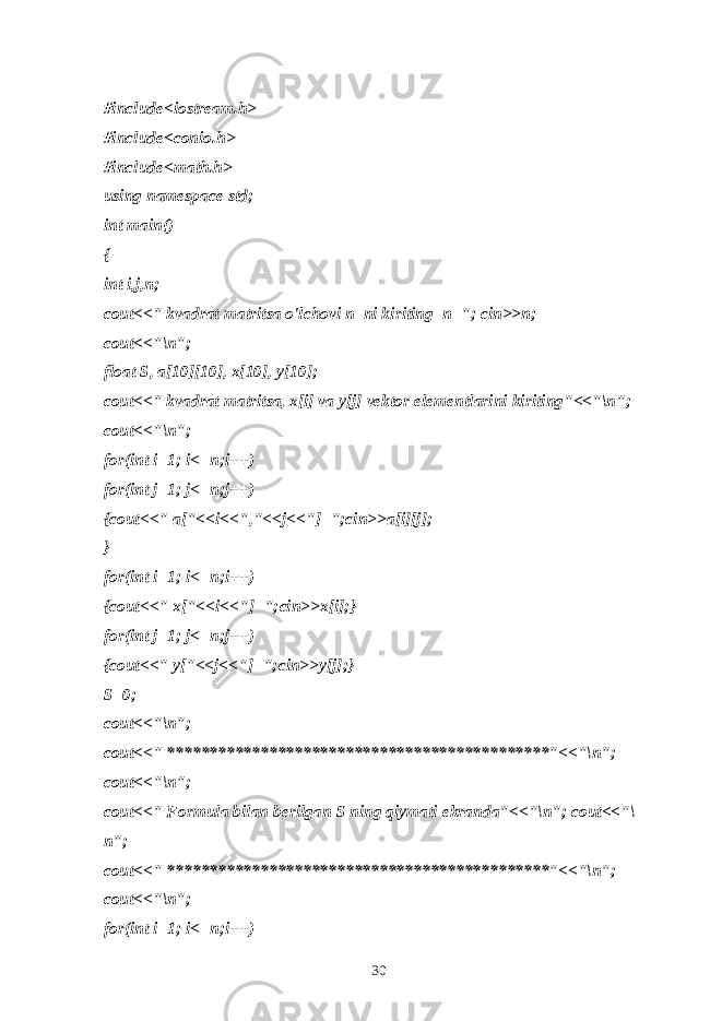 #include<iostream.h> #include<conio.h> #include<math.h> using namespace std; int main() { int i,j,n; cout<<&#34; kvadrat matritsa o&#39;lchovi n ni kiriting n=&#34;; cin>>n; cout<<&#34;\n&#34;; float S, a[ 10 ][ 1 0], x[ 1 0], y[ 1 0]; cout<<&#34; kvadrat matritsa, x[i] va y[j] vektor elementlarini kiriting&#34;<<&#34;\n&#34;; cout<<&#34;\n&#34;; for(int i=1; i<=n;i++) for(int j=1; j<=n;j++) {cout<<&#34; a[&#34;<<i<<&#34;,&#34;<<j<<&#34;]=&#34;;cin>>a[i][j]; } for(int i=1; i<=n;i++) {cout<<&#34; x[&#34;<<i<<&#34;]=&#34;;cin>>x[i];} for(int j=1; j<=n;j++) {cout<<&#34; y[&#34;<<j<<&#34;]=&#34;;cin>>y[j];} S=0; cout<<&#34;\n&#34;; cout<<&#34; *********************************************&#34;<<&#34;\n&#34;; cout<<&#34;\n&#34;; cout<<&#34; Formula bilan berilgan S ning qiymati ekranda&#34;<<&#34;\n&#34;; cout<<&#34;\ n&#34;; cout<<&#34; *********************************************&#34;<<&#34;\n&#34;; cout<<&#34;\n&#34;; for(int i=1; i<=n;i++) 30 