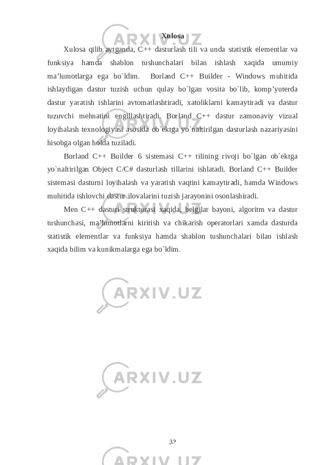 Xulosa Xulosa qilib aytganda, C++ dasturlash tili va unda statistik elementlar va funksiya hamda shablon tushunchalari bilan ishlash xaqida umumiy ma’lumotlarga ega bo`ldim. Borland C++ Builder - Windows muhitida ishlaydigan dastur tuzish uchun qulay bo`lgan vosita bo`lib, komp’yuterda dastur yaratish ishlarini avtomatlashtiradi, xatoliklarni kamaytiradi va dastur tuzuvchi mehnatini engillashtiradi. Borland C++ dastur zamonaviy vizual loyihalash texnologiyasi asosida ob`ektga yo`naltirilgan dasturlash nazariyasini hisobga olgan holda tuziladi. Borland C++ Builder 6 sistemasi C++ tilining rivoji bo`lgan ob`ektga yo`naltirilgan Object C / C # dasturlash tillarini ishlatadi. Borland C++ Builder sistemasi dasturni loyihalash va yaratish vaqtini kamaytiradi, hamda Windows muhitida ishlovchi dastur ilovalarini tuzish jarayonini osonlashiradi. Men C++ dasturi strukturasi xaqida, belgilar bayoni, algoritm va dastur tushunchasi, ma’lumotlarni kiritish va chikarish operatorlari xamda dasturda statistik elementlar va funksiya hamda shablon tushunchalari bilan ishlash xaqida bilim va kunikmalarga ega bo`ldim. 32 