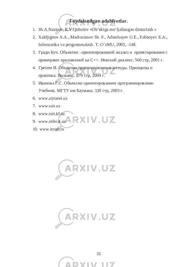 Foydalanilgan adabiyotlar. 1. Sh.А.Nаzirоv, R.V.Qobulоv «Оb’еktgа mo‘ljаllаngаn dаsturlаsh   » 2. Xaldjigitov A.A., Madraximov Sh. F., Adambayev U.E., Eshboyev E.A., Informatika va programmalash. T.:O`zMU, 2005, -148. 3. Гради Буч. Объектно –ориентированной анализ и проектирование с примерами приложений на С++. Невский диалект, 560 стр, 2001 г. 4. Грехем И. Объектно ориентированные методы. Принципы и практика. Вильямс. 879 стр, 2004 г. 5. Иванова Г.С. Объектно ориентированное программирование. Учебник. МГТУ им Баумана. 320 стр, 2003 г. 6. www.ziyonet.uz 7. www.tuit.uz 8. www.tuit.kf.uz 9. www.referat.uz 10. www.intuit.ru 33 