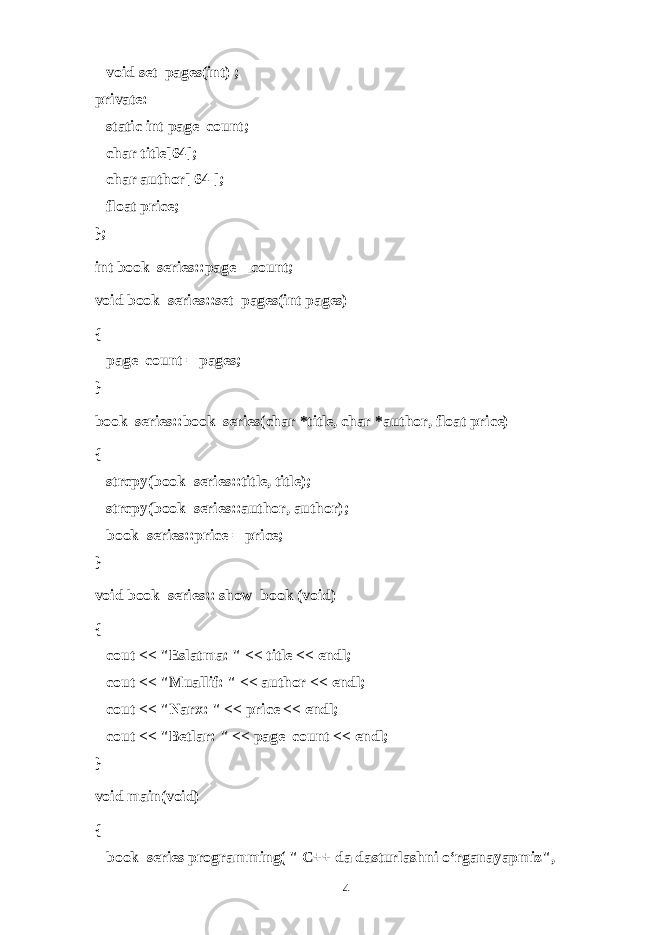       void set_pages(int) ; private:       static int page_count;       char title[64];       char author[ 64 ];       float price; }; int book_series::page__count; void book_series::set_pages(int pages) {       page_count = pages; } book_series::book_series(char *title, char *author, float price) {       strcpy(book_series::title, title);       strcpy(book_series::author, author);       book_series::price = price; } void book_series:: show_book (void) {       cout << &#34;Esl а tm а : &#34; << title << endl;       cout << &#34;Mu а llif: &#34; << author << endl;       cout << &#34;N а r х : &#34; << price << endl;       cout << &#34;B е tl а r: &#34; << page_count << endl; } void main(void) {       book_series programming( &#34; C++ dа dаsturlаshni o‘rgаnаyapmiz &#34;, 4 