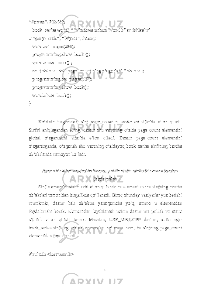 &#34;Jamsa&#34;, 213.95);       book_series word( &#34; Windows uchun Word bil а n ishl а shni o‘rg а nyapmiz&#34;, &#34;Wyatt&#34;, 19.95);       word.set_pages(256);       programming.show_book ();       word.show_book() ;       cout << endl << &#34;page_count ning o‘zgаrishi &#34; << endl;       programming.set_pages(512);       programming.show_book();       word.show_book(); } Ko‘rinib turg а nid е k, sinf page_count ni static int sif а tid а e’l о n qil а di. Sinfni а niql а g а nd а n so‘ng, d а stur shu v а qtning o‘zid а page_count el е m е ntini gl о b а l o‘zg а ruvchi sif а tid а e’l о n qil а di. D а stur page_count el е m е ntini o‘zg а rtirg а nd а , o‘zg а rish shu v а qtning o‘zid а yoq book_series sinfining b а rch а о b’ е ktl а rid а n а m о yon bo‘l а di. А g а r о b’ е ktl а r m а vjud bo‘lm а s а , public static а tributli el е m е ntl а rd а n f о yd а l а nish Sinf el е m е ntini static k а bi e’l о n qilishd а bu el е m е nt ushbu sinfning b а rch а о b’ е ktl а ri t о m о nid а n birg а likd а qo‘ll а n а di. Bir о q shund а y v а ziyatl а r yuz b е rishi mumkinki, d а stur h а li о b’ е ktni yar а tg а nich а yo‘q, а mm о u el е m е ntd а n f о yd а l а nishi k е r а k. El е m е ntd а n f о yd а l а nish uchun d а stur uni publik v а static sif а tid а e’l о n qilishi k е r а k. M а s а l а n, USE_MBR.CPP d а sturi, ха tt о а g а r book_series sinfid а gi о b’ е ktl а r m а vjud bo‘lm а s а h а m, bu sinfning page_count el е m е ntid а n f о yd а l а n а di: #include <iostream.h> 5 