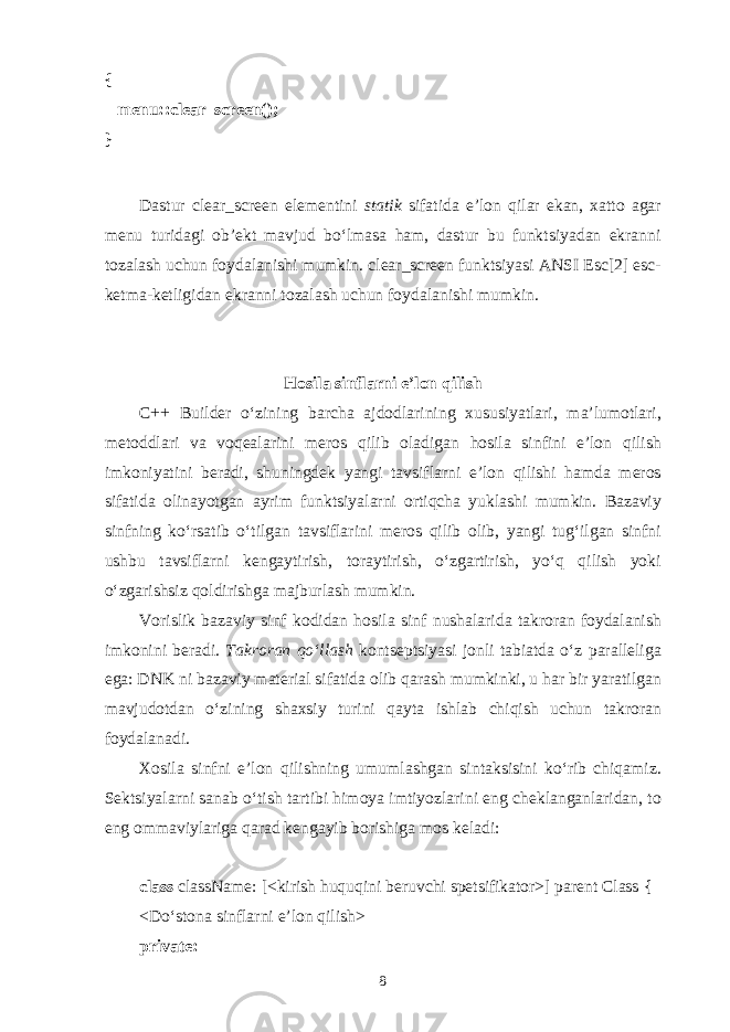 {       menu::clear_screen(); } D а stur clear_screen el е m е ntini st а tik sif а tid а e’l о n qil а r ek а n, ха tt о а g а r menu turid а gi о b’ е kt m а vjud bo‘lm а s а h а m, d а stur bu funktsiyad а n ekr а nni t о z а l а sh uchun f о yd а l а nishi mumkin. clear_screen funktsiyasi ANSI Esc[2] esc- k е tm а -k е tligid а n ekr а nni t о z а l а sh uchun f о yd а l а nishi mumkin. H о sil а sinfl а rni e’l о n qilish C++ Builder o‘zining b а rch а а jd о dl а rining х ususiyatl а ri, m а ’lum о tl а ri, m е t о ddl а ri v а v о q еа l а rini m е r о s qilib о l а dig а n h о sil а sinfini e’l о n qilish imk о niyatini b е r а di, shuningd е k yangi t а vsifl а rni e’l о n qilishi h а md а m е r о s sif а tid а о lin а yotg а n а yrim funktsiyal а rni о rtiqch а yukl а shi mumkin. B а z а viy sinfning ko‘rs а tib o‘tilg а n t а vsifl а rini m е r о s qilib о lib, yangi tu g‘ ilg а n sinfni ushbu t а vsifl а rni k е ng а ytirish, t о r а ytirish, o‘zg а rtirish, yo‘q qilish yoki o‘zg а rishsiz q о ldirishg а m а jburl а sh mumkin. V о rislik b а z а viy sinf k о did а n h о sil а sinf nush а l а rid а t а kr о r а n f о yd а l а nish imk о nini b е r а di. T а kr о r а n qo‘ll а sh k о nts е ptsiyasi j о nli t а bi а td а o‘z p а r а ll е lig а eg а : DNK ni b а z а viy m а t е ri а l sif а tid а о lib q а r а sh mumkinki, u h а r bir yar а tilg а n m а vjud о td а n o‘zining sh ах siy turini q а yt а ishl а b chiqish uchun t а kr о r а n f о yd а l а n а di. Хо sil а sinfni e’l о n qilishning umuml а shg а n sint а ksisini ko‘rib chiq а miz. S е ktsiyal а rni s а n а b o‘tish t а rtibi him о ya imtiyozl а rini eng ch е kl а ng а nl а rid а n, t о eng о mm а viyl а rig а q а r а d k е ng а yib b о rishig а m о s k е l а di: class className: [<kirish huquqini b е ruvchi sp е tsifik а t о r>] parent Class { <Do‘st о n а sinfl а rni e’l о n qilish> private: 8 