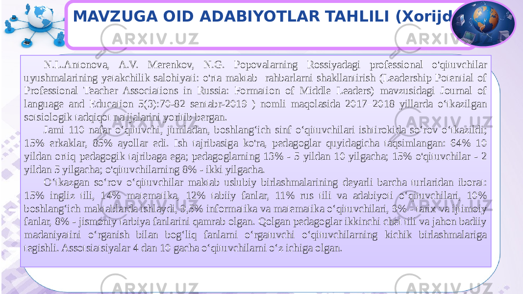 MAVZUGA OID ADABIYOTLAR TAHLILI (Xorijda) N.L.Antonova, A.V. Merenkov, N.G. Popovalarning Rossiyadagi professional o&#39;qituvchilar uyushmalarining yetakchilik salohiyati: o&#39;rta maktab rahbarlarni shakllantirish (Leadership Potential of Professional Teacher Associations in Russia: Formation of Middle Leaders) mavzusidagi Journal of language and Education 5(3):70-82 sentabr-2019 ) nomli maqolasida 2017–2018 yillarda o‘tkazilgan sotsiologik tadqiqot natijalarini yoritib bergan. Jami 110 nafar o‘qituvchi, jumladan, boshlang‘ich sinf o‘qituvchilari ishtirokida so‘rov o‘tkazildi; 15% erkaklar, 85% ayollar edi. Ish tajribasiga ko&#39;ra, pedagoglar quyidagicha taqsimlangan: 64% 10 yildan ortiq pedagogik tajribaga ega; pedagoglarning 13% - 5 yildan 10 yilgacha; 15% o&#39;qituvchilar - 2 yildan 5 yilgacha; o&#39;qituvchilarning 8% - ikki yilgacha. Oʻtkazgan soʻrov oʻqituvchilar maktab uslubiy birlashmalarining deyarli barcha turlaridan iborat: 15% ingliz tili, 14% matematika, 12% tabiiy fanlar, 11% rus tili va adabiyoti oʻqituvchilari, 10% boshlangʻich maktablarda ishlaydi, 9,5% informatika va matematika oʻqituvchilari, 9% - tarix va ijtimoiy fanlar, 8% - jismoniy tarbiya fanlarini qamrab olgan. Qolgan pedagoglar ikkinchi chet tili va jahon badiiy madaniyatini o‘rganish bilan bog‘liq fanlarni o‘rgatuvchi o‘qituvchilarning kichik birlashmalariga tegishli. Assotsiatsiyalar 4 dan 10 gacha o‘qituvchilarni o‘z ichiga olgan.27 10 25 0C 0D12 4102 47 07 07 22 47 11 09 15 01 