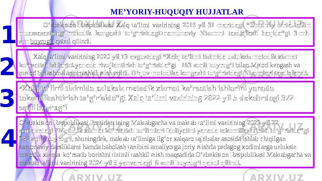  ME’YORIY-HUQUQIY HUJJATLAR . 1 O‘zbekiston Respublikasi Xalq ta’limi vazirining 2016-yil 31-martdagi “Umumiy o‘rta ta’lim muassasasining metodik kengashi to‘g‘risidagi namunaviy Nizomni tasdiqlash haqida”gi 3-mh- son   buyrug‘i qabul qilindi. 2 Xalq ta’limi vazirining 2020-yil 13-avgustdagi “Xalq ta’limi tizimida uzluksiz metodik xizmat ko’rsatish ishlarini yanada rivojlantirish to’g’risida” gi 183-sonli buyrug’i bilan Metod kengash va metod birlashmalarini tashkil etish etildi. O‘quv-metodika kengashi to‘g‘risidagi Nizomlari tasdiqlandi. “ Xalq ta’limi tizimida uzluksiz metodik xizmat ko’rsatish ishlarini yanada takomillashtirish to’g’risida” gi Xalq ta’limi vazirining 2022-yil 5-dekabrdagi 372- sonli buyrug‘i 3 4 Oʻzbekiston Respublikasi Prezidentining Maktabgacha va maktab taʼlimi vazirining 2023-yil 22- sentabrdagi “Metodik xizmat koʻrsatish boʻlimlari faoliyatini yanada takomillashtirish toʻgʻrisida”gi 351-sonli buyrugʻi , shuningdek, maktab taʼlimiga ilgʻor xalqaro tajribalar asosida ishlab chiqilgan zamonaviy darsliklarni hamda baholash tartibini amaliyotga joriy etishda pedagog xodimlarga uzluksiz metodik xizmat koʻrsatib borishni tizimli tashkil etish maqsadida Oʻzbekiston Respublikasi Maktabgacha va maktab taʼlimi vazirining 2024-yil 5-yanvardagi 8-sonli buyrugʻi qabul qilindi. 