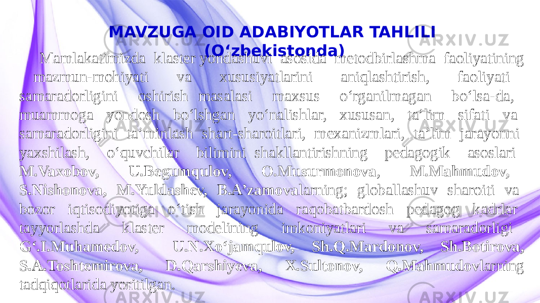 MAVZUGA OID ADABIYOTLAR TAHLILI (O‘zbekistonda) Mamlakatimizda klaster yondashuvi asosida metodbirlashma faoliyatining mazmun-mohiyati va xususiyatlarini aniqlashtirish, faoliyati samaradorligini oshirish masalasi maxsus o‘rganilmagan bo‘lsa-da, muammoga yondosh bo‘lshgan yo‘nalishlar, xususan, ta’lim sifati va samaradorligini ta’minlash shart-sharoitlari, mexanizmlari, ta’lim jarayonni yaxshilash, o‘quvchilar bilimini shakllantirishning pedagogik asoslari M.Vaxobov, U.Begumqulov, O.Musurmonova , M.Mahmudov, S.Nishonova, M.Yuldashev, B.A’zamova larning; globallashuv sharoiti va bozor iqtisodiyotiga o‘tish jarayonida raqobatbardosh pedagog kadrlar tayyorlashda klaster modelining imkoniyatlari va samaradorligi G‘.I.Muhamedov, U.N.Xo‘jamqulov, Sh.Q.Mardonov, Sh.Botirova, S.A.Toshtemirova, D.Qarshiyeva, X.Sultonov, Q.Mahmudov larning tadqiqotlarida yoritilgan. 