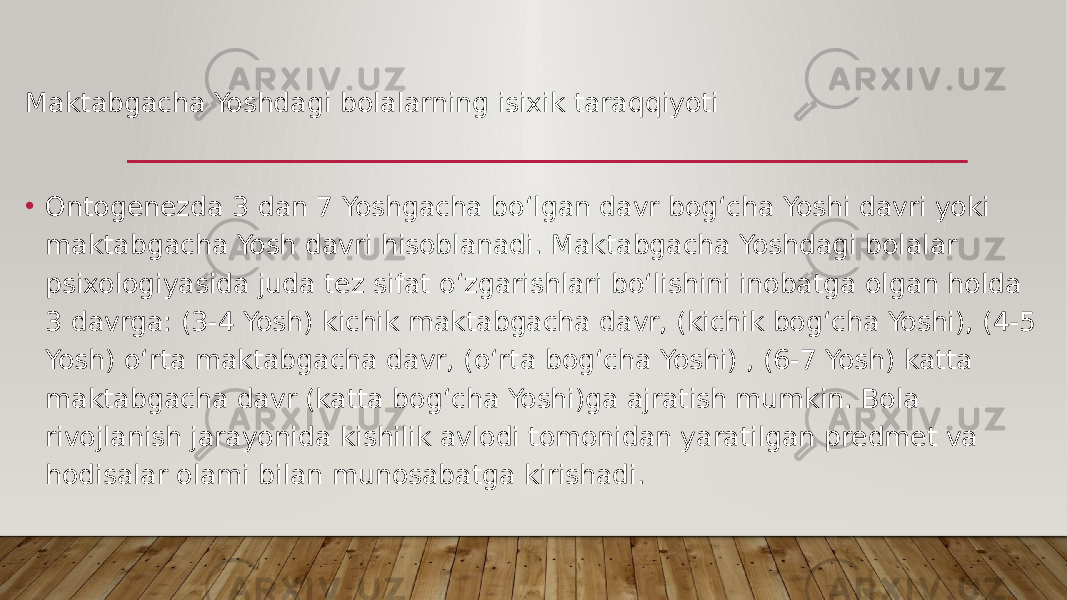 Maktabgacha Yoshdagi bolalarning isixik taraqqiyoti • Ontogenezda 3 dan 7 Yoshgacha bo‘lgan davr bog‘cha Yoshi davri yoki maktabgacha Yosh davri hisoblanadi. Maktabgacha Yoshdagi bolalar psixologiyasida juda tez sifat o‘zgarishlari bo‘lishini inobatga olgan holda 3 davrga: (3-4 Yosh) kichik maktabgacha davr, (kichik bog‘cha Yoshi), (4-5 Yosh) o‘rta maktabgacha davr, (o‘rta bog‘cha Yoshi) , (6-7 Yosh) katta maktabgacha davr (katta bog‘cha Yoshi)ga ajratish mumkin. Bola rivojlanish jarayonida kishilik avlodi tomonidan yaratilgan predmet va hodisalar olami bilan munosabatga kirishadi. 