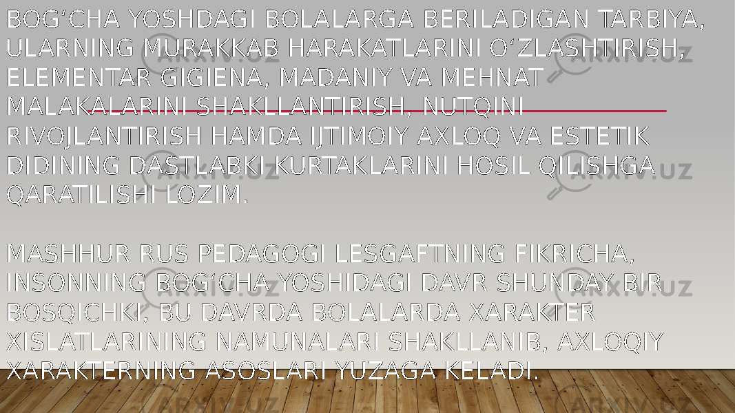 BOG‘CHA YOSHDAGI BOLALARGA BERILADIGAN TARBIYA, ULARNING MURAKKAB HARAKATLARINI O‘ZLASHTIRISH, ELEMENTAR GIGIENA, MADANIY VA MEHNAT MALAKALARINI SHAKLLANTIRISH, NUTQINI RIVOJLANTIRISH HAMDA IJTIMOIY AXLOQ VA ESTETIK DIDINING DASTLABKI KURTAKLARINI HOSIL QILISHGA QARATILISHI LOZIM. MASHHUR RUS PEDAGOGI LESGAFTNING FIKRICHA, INSONNING BOG‘CHA YOSHIDAGI DAVR SHUNDAY BIR BOSQICHKI, BU DAVRDA BOLALARDA XARAKTER XISLATLARINING NAMUNALARI SHAKLLANIB, AXLOQIY XARAKTERNING ASOSLARI YUZAGA KELADI. 